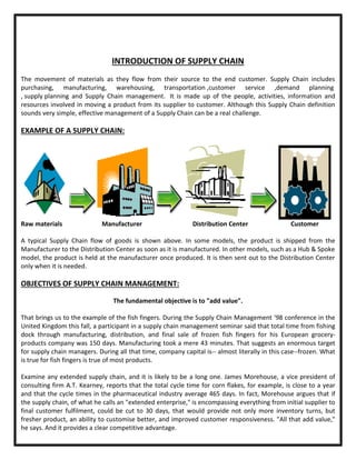 INTRODUCTION OF SUPPLY CHAIN
The movement of materials as they flow from their source to the end customer. Supply Chain includes
purchasing, manufacturing, warehousing, transportation ,customer service ,demand planning
, supply planning and Supply Chain management. It is made up of the people, activities, information and
resources involved in moving a product from its supplier to customer. Although this Supply Chain definition
sounds very simple, effective management of a Supply Chain can be a real challenge.
EXAMPLE OF A SUPPLY CHAIN:
Raw materials Manufacturer Distribution Center Customer
A typical Supply Chain flow of goods is shown above. In some models, the product is shipped from the
Manufacturer to the Distribution Center as soon as it is manufactured. In other models, such as a Hub & Spoke
model, the product is held at the manufacturer once produced. It is then sent out to the Distribution Center
only when it is needed.
OBJECTIVES OF SUPPLY CHAIN MANAGEMENT:
The fundamental objective is to "add value".
That brings us to the example of the fish fingers. During the Supply Chain Management '98 conference in the
United Kingdom this fall, a participant in a supply chain management seminar said that total time from fishing
dock through manufacturing, distribution, and final sale of frozen fish fingers for his European grocery-
products company was 150 days. Manufacturing took a mere 43 minutes. That suggests an enormous target
for supply chain managers. During all that time, company capital is-- almost literally in this case--frozen. What
is true for fish fingers is true of most products.
Examine any extended supply chain, and it is likely to be a long one. James Morehouse, a vice president of
consulting firm A.T. Kearney, reports that the total cycle time for corn flakes, for example, is close to a year
and that the cycle times in the pharmaceutical industry average 465 days. In fact, Morehouse argues that if
the supply chain, of what he calls an "extended enterprise," is encompassing everything from initial supplier to
final customer fulfilment, could be cut to 30 days, that would provide not only more inventory turns, but
fresher product, an ability to customise better, and improved customer responsiveness. "All that add value,"
he says. And it provides a clear competitive advantage.
 