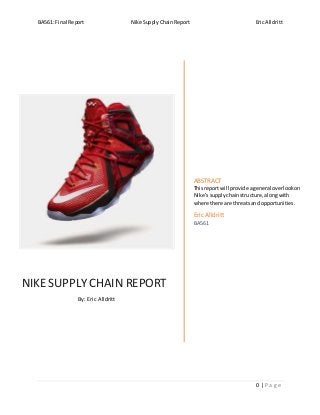 BA561: Final Report Nike Supply Chain Report Eric Alldritt
0 | P a g e
NIKE SUPPLY CHAIN REPORT
By: Eric Alldritt
ABSTRACT
Thisreportwill provide ageneral overlookon
Nike’ssupplychainstructure,alongwith
where there are threatsandopportunities.
Eric Alldritt
BA561
 