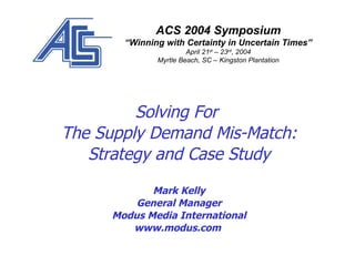 Solving For  The Supply Demand Mis-Match: Strategy and Case Study Mark Kelly General Manager Modus Media International www.modus.com  ACS 2004 Symposium “ Winning with Certainty in Uncertain Times” April 21 st  – 23 rd , 2004 Myrtle Beach, SC – Kingston Plantation 