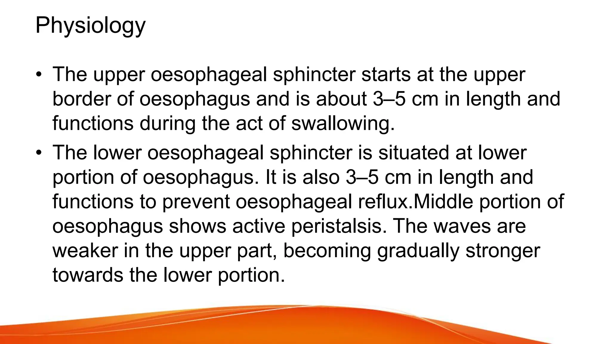 Physiology
• The upper oesophageal sphincter starts at the upper
border of oesophagus and is about 3–5 cm in length and
functions during the act of swallowing.
• The lower oesophageal sphincter is situated at lower
portion of oesophagus. It is also 3–5 cm in length and
functions to prevent oesophageal reflux.Middle portion of
oesophagus shows active peristalsis. The waves are
weaker in the upper part, becoming gradually stronger
towards the lower portion.
 