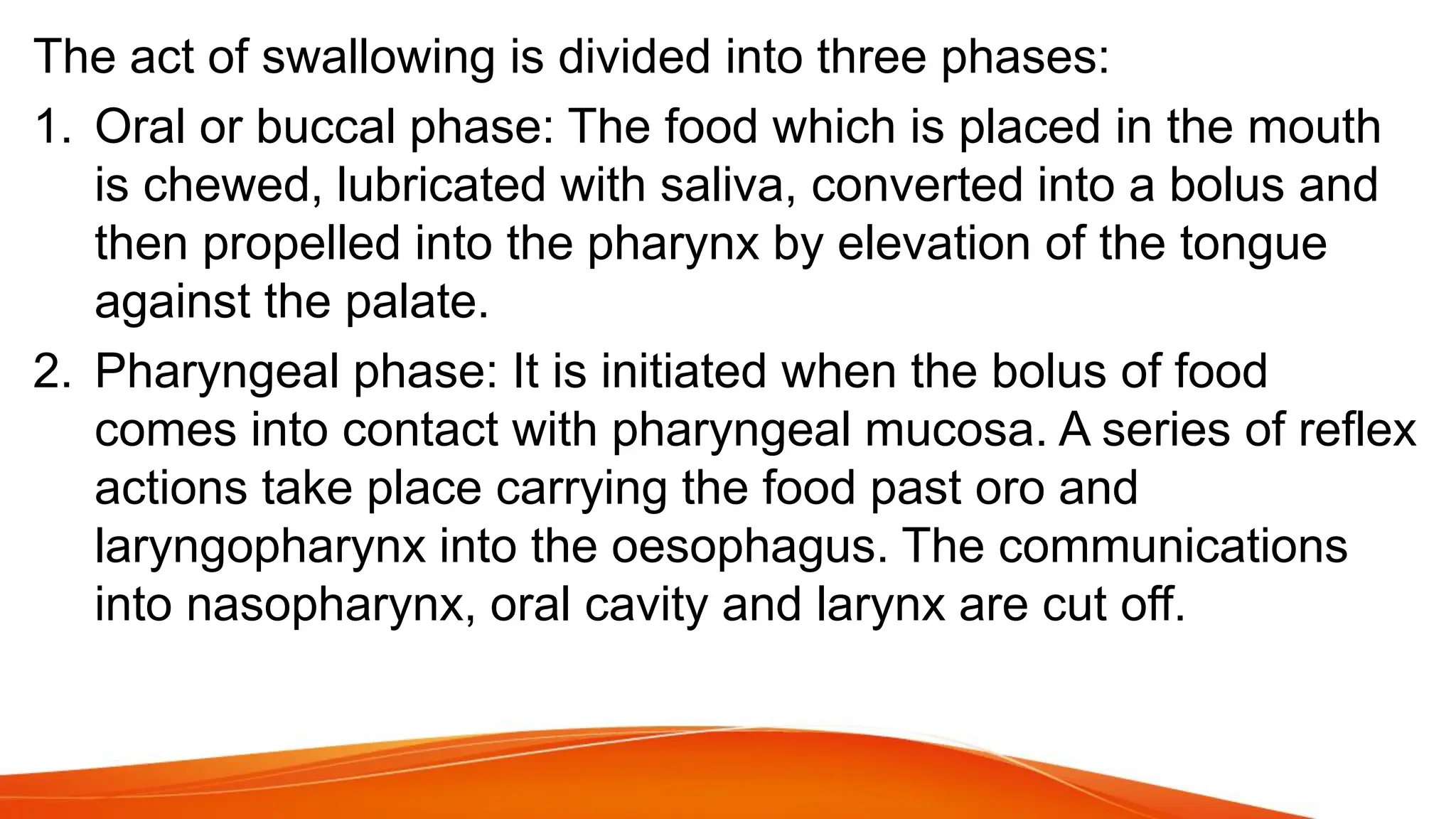 The act of swallowing is divided into three phases:
1. Oral or buccal phase: The food which is placed in the mouth
is chewed, lubricated with saliva, converted into a bolus and
then propelled into the pharynx by elevation of the tongue
against the palate.
2. Pharyngeal phase: It is initiated when the bolus of food
comes into contact with pharyngeal mucosa. A series of reflex
actions take place carrying the food past oro and
laryngopharynx into the oesophagus. The communications
into nasopharynx, oral cavity and larynx are cut off.
 