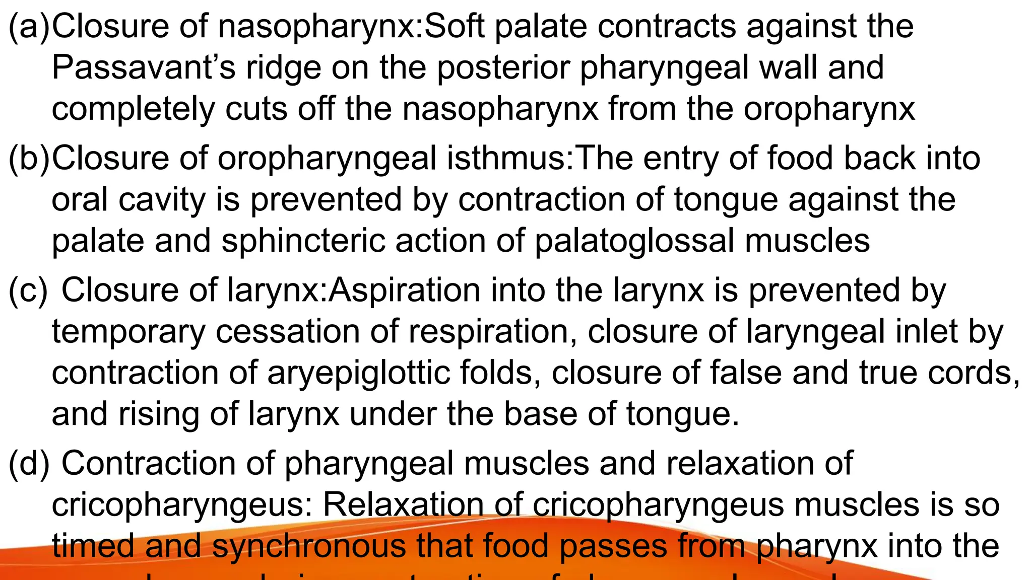 (a)Closure of nasopharynx:Soft palate contracts against the
Passavant’s ridge on the posterior pharyngeal wall and
completely cuts off the nasopharynx from the oropharynx
(b)Closure of oropharyngeal isthmus:The entry of food back into
oral cavity is prevented by contraction of tongue against the
palate and sphincteric action of palatoglossal muscles
(c) Closure of larynx:Aspiration into the larynx is prevented by
temporary cessation of respiration, closure of laryngeal inlet by
contraction of aryepiglottic folds, closure of false and true cords,
and rising of larynx under the base of tongue.
(d) Contraction of pharyngeal muscles and relaxation of
cricopharyngeus: Relaxation of cricopharyngeus muscles is so
timed and synchronous that food passes from pharynx into the
 