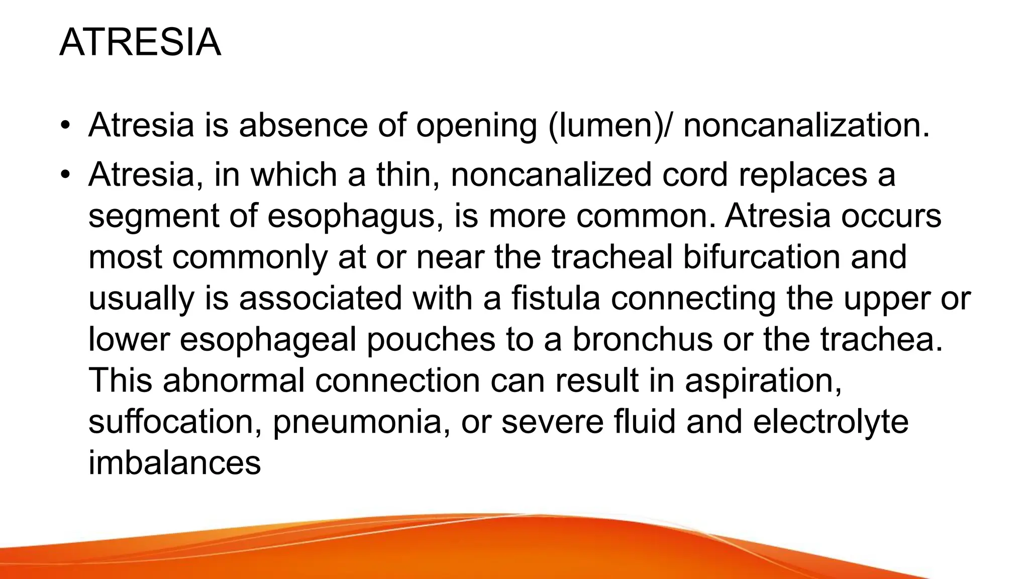 ATRESIA
• Atresia is absence of opening (lumen)/ noncanalization.
• Atresia, in which a thin, noncanalized cord replaces a
segment of esophagus, is more common. Atresia occurs
most commonly at or near the tracheal bifurcation and
usually is associated with a fistula connecting the upper or
lower esophageal pouches to a bronchus or the trachea.
This abnormal connection can result in aspiration,
suffocation, pneumonia, or severe fluid and electrolyte
imbalances
 