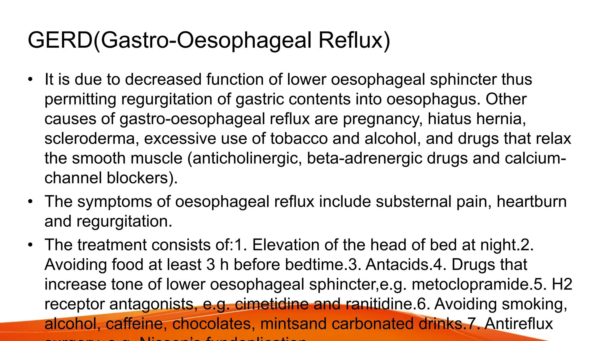 GERD(Gastro-Oesophageal Reflux)
• It is due to decreased function of lower oesophageal sphincter thus
permitting regurgitation of gastric contents into oesophagus. Other
causes of gastro-oesophageal reflux are pregnancy, hiatus hernia,
scleroderma, excessive use of tobacco and alcohol, and drugs that relax
the smooth muscle (anticholinergic, beta-adrenergic drugs and calcium-
channel blockers).
• The symptoms of oesophageal reflux include substernal pain, heartburn
and regurgitation.
• The treatment consists of:1. Elevation of the head of bed at night.2.
Avoiding food at least 3 h before bedtime.3. Antacids.4. Drugs that
increase tone of lower oesophageal sphincter,e.g. metoclopramide.5. H2
receptor antagonists, e.g. cimetidine and ranitidine.6. Avoiding smoking,
alcohol, caffeine, chocolates, mintsand carbonated drinks.7. Antireflux
 