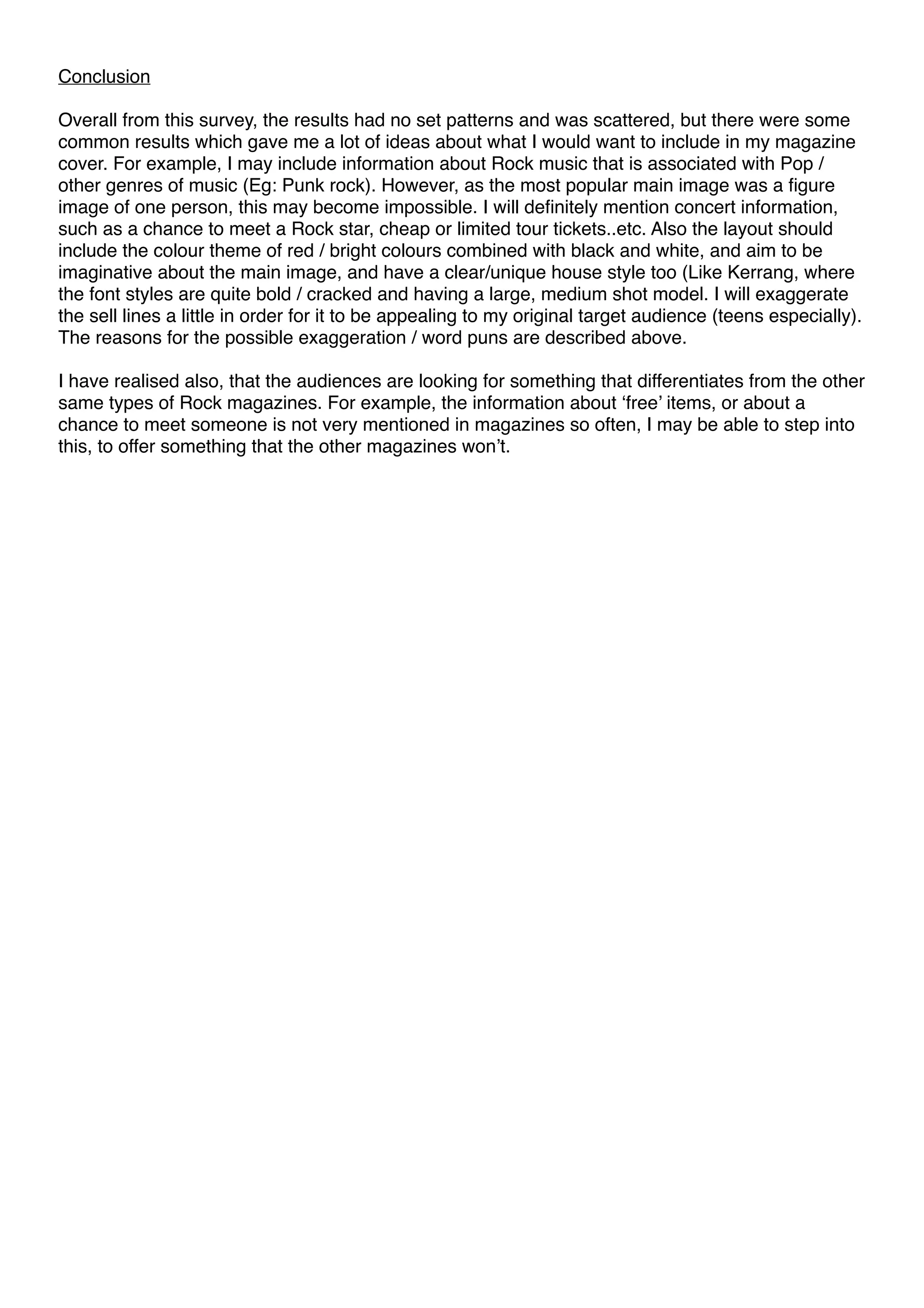 Conclusion 
Overall from this survey, the results had no set patterns and was scattered, but there were some 
common results which gave me a lot of ideas about what I would want to include in my magazine 
cover. For example, I may include information about Rock music that is associated with Pop / 
other genres of music (Eg: Punk rock). However, as the most popular main image was a figure 
image of one person, this may become impossible. I will definitely mention concert information, 
such as a chance to meet a Rock star, cheap or limited tour tickets..etc. Also the layout should 
include the colour theme of red / bright colours combined with black and white, and aim to be 
imaginative about the main image, and have a clear/unique house style too (Like Kerrang, where 
the font styles are quite bold / cracked and having a large, medium shot model. I will exaggerate 
the sell lines a little in order for it to be appealing to my original target audience (teens especially). 
The reasons for the possible exaggeration / word puns are described above. 
I have realised also, that the audiences are looking for something that differentiates from the other 
same types of Rock magazines. For example, the information about ‘free’ items, or about a 
chance to meet someone is not very mentioned in magazines so often, I may be able to step into 
this, to offer something that the other magazines won’t. 
