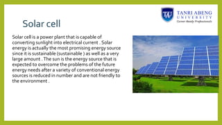 Solar cell
Solar cell is a power plant that is capable of
converting sunlight into electrical current . Solar
energy is actually the most promising energy source
since it is sustainable (sustainable ) as well as a very
large amount .The sun is the energy source that is
expected to overcome the problems of the future
energy needs after a variety of conventional energy
sources is reduced in number and are not friendly to
the environment .
 