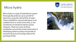 Micro hydro
Micro hydro is a type of hydroelectric power
that typically produces up to 100 kW of
electricity using the natural flow of water.
These installations can provide power to an
isolated home or small community, or are
sometimes connected to electric power
networks.There are many of these
installations around the world, particularly in
developing nations as they can provide an
economical source of energy without the
purchase of fuel
 