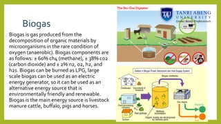 Biogas
Biogas is gas produced from the
decomposition of organic materials by
microorganisms in the rare condition of
oxygen (anaerobic). Biogas components are
as follows: ± 60% ch4 (methane), ± 38% co2
(carbon dioxide) and ± 2% n2, o2, h2, and
h2s. Biogas can be burned as LPG, large
scale biogas can be used as an electric
energy generator, so it can be used as an
alternative energy source that is
environmentally friendly and renewable.
Biogas is the main energy source is livestock
manure cattle, buffalo, pigs and horses.
 