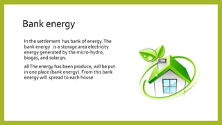 Bank energy
In the settlement has bank of energy.The
bank energy is a storage area electricity
energy generated by the micro-hydro,
biogas, and solar pv.
allThe energy has been produce, will be put
in one place (bank energy). From this bank
energy will spread to each house
 
