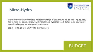 Micro-Hydro
Micro-hydro installation mostly has specific range of cost around Rp. 12.000 – Rp. 19.000 /
KW. In here, we assume that we will install micro-hydro for 592.8 KW as same as what we
have already apply for solar panel, that means;
592.8 x Rp. 15.500,- / KW = Rp. 9.188.400, 00
BUDGET
 
