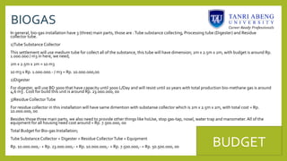 BIOGAS
In general, bio-gas installation have 3 (three) main parts, those are :Tube substance collecting, Processing tube (Digester) and Residue
collector tube.
1)Tube Substance Collector
This settlement will use medium tube for collect all of the substance, this tube will have dimension; 2m x 2.5m x 2m, with budget is around Rp.
1.000.000 / m3 in here, we need;
2m x 2.5m x 2m = 10 m3
10 m3 x Rp. 1.000.000.- / m3 = Rp. 10.000.000,00
2)Digester
For digester, will use BD 3000 that have capacity until 3000 L/Day and will resist until 20 years with total production bio-methane gas is around
4,6 m3 . Cost for build this unit is around Rp. 23.000.000, 00
3)Residue CollectorTube
For residue collector in this installation will have same dimention with substanse collector which is 2m x 2.5m x 2m, with total cost = Rp.
10.000.000, 00
Besides those three main parts, we also need to provide other things like hoUse, stop gas-tap, nosel, water trap and manometer. All of the
equipment for all housing need cost around = Rp. 7.500.000, 00
Total Budget for Bio-gas Installation;
Tube Substance Collector + Digester + Residue CollectorTube + Equipment
Rp. 10.000.000,- + Rp. 23.000.000,- + Rp. 10.000.000,- + Rp. 7.500.000,- = Rp. 50.500.000, 00 BUDGET
 