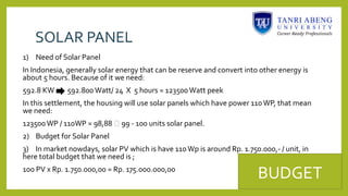 SOLAR PANEL
1) Need of Solar Panel
In Indonesia, generally solar energy that can be reserve and convert into other energy is
about 5 hours. Because of it we need:
592.8 KW 592.800Watt/ 24 X 5 hours = 123500Watt peek
In this settlement, the housing will use solar panels which have power 110WP, that mean
we need:
123500WP / 110WP = 98,88  99 - 100 units solar panel.
2) Budget for Solar Panel
3) In market nowdays, solar PV which is have 110Wp is around Rp. 1.750.000,- / unit, in
here total budget that we need is ;
100 PV x Rp. 1.750.000,00 = Rp. 175.000.000,00
BUDGET
 