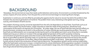 BACKGROUND
Nowadays, the environment an issue that needs careful attention and scrutiny. Environment is currently threatened by the
various impacts of human activity. From the past the current environment begin to reveal significant changes.
Exploitation is continuous and not offset by providing the opportunity for nature to recover has led to the problems that
threaten the very future generations of mankind.The problem that is very interesting is that global warming, energy
scarcity, and limitation of earth sources.
The problem of energy scarcity cannot be separated from the still a lot dependence on fossil fuels. Fossil fuels such as oil
takes millions of years for the formation, usage massively to meet the needs of the production, distribution and
consumption of the earth's oil reserves are running low. At a later stage, the use of fossil fuels also have harmful effects on
the environment, including one of which is the production of carbon dioxide gas resulting greenhouse effect.The use of
fossil fuels and deforestation are increasingly burdening the earth so that global warming is some-thing that is inevitable.
Global warming occurs where an increase in the average global temperature of the earth caused by increasing
concentrations of greenhouse gases were then known as the hothouse effect (efek rumah kaca).The presence of this gas in
the air to give effect to absorb and retain heat in it so that the surrounding temperature becomes hot due to the climate
change that occurred because of this effect. Most of the greenhouse (efek rumah kaca). Gases generated by today's
human activity of which the combustion of fossil fuels by electricity.The population growth cannot continue indefinitely,,
affect the food needs continue to increase. Limited land and its uneven distribution of the population resulted in limitation
of food and fresh water. Distribution of the population concentrated in large cities, the limited supply of clean water and
lack of agricultural land that produces food.
 