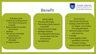 Benefit
BUILDING USER
• Isolation for building owners
from future energy price
increases
• Reduced total net monthly
cost of living
• Healthier
• Get natural comfortable
temperatures
• The house price will
affordable
• Strategic location
•
DEVELOPER
• The land still empty
• The contour land is easy to
cut and fill
• The price land is cheap
• Strategic location
• The material for the house
can be taken from the
environment
• Get attention
•
•
Environment
• Zero Carbon Emissions
• Energy come from solar
pv, biogas, micro hydro,
not using petroleum
• Minimal impact on land
and resources
• Friendly
• Local supplies where
possible to minimize
transport energy
• Reduce urban heat island
•
 