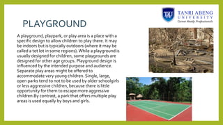 PLAYGROUND
A playground, playpark, or play area is a place with a
specific design to allow children to play there. It may
be indoors but is typically outdoors (where it may be
called a tot lot in some regions).While a playground is
usually designed for children, some playgrounds are
designed for other age groups. Playground design is
influenced by the intended purpose and audience.
Separate play areas might be offered to
accommodate very young children. Single, large,
open parks tend to not to be used by older schoolgirls
or less aggressive children, because there is little
opportunity for them to escape more aggressive
children.By contrast, a park that offers multiple play
areas is used equally by boys and girls.
 