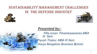SUSTAINABILITY MANAGEMENT CHALLENGES
       IN THE DEFENSE INDUSTRY



             Presented by:-
                 Pilla svssn Parameswararao,MBA
                III Sem
            Piyush Thakur, MBA III Sem
           Acharya Bangalore Business School

                                                  1
 
