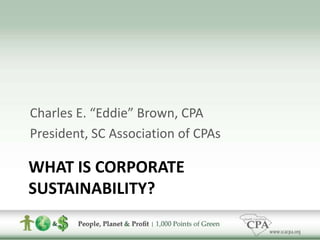 What Is Corporate Sustainability? Charles E. “Eddie” Brown, CPA President, SC Association of CPAs 