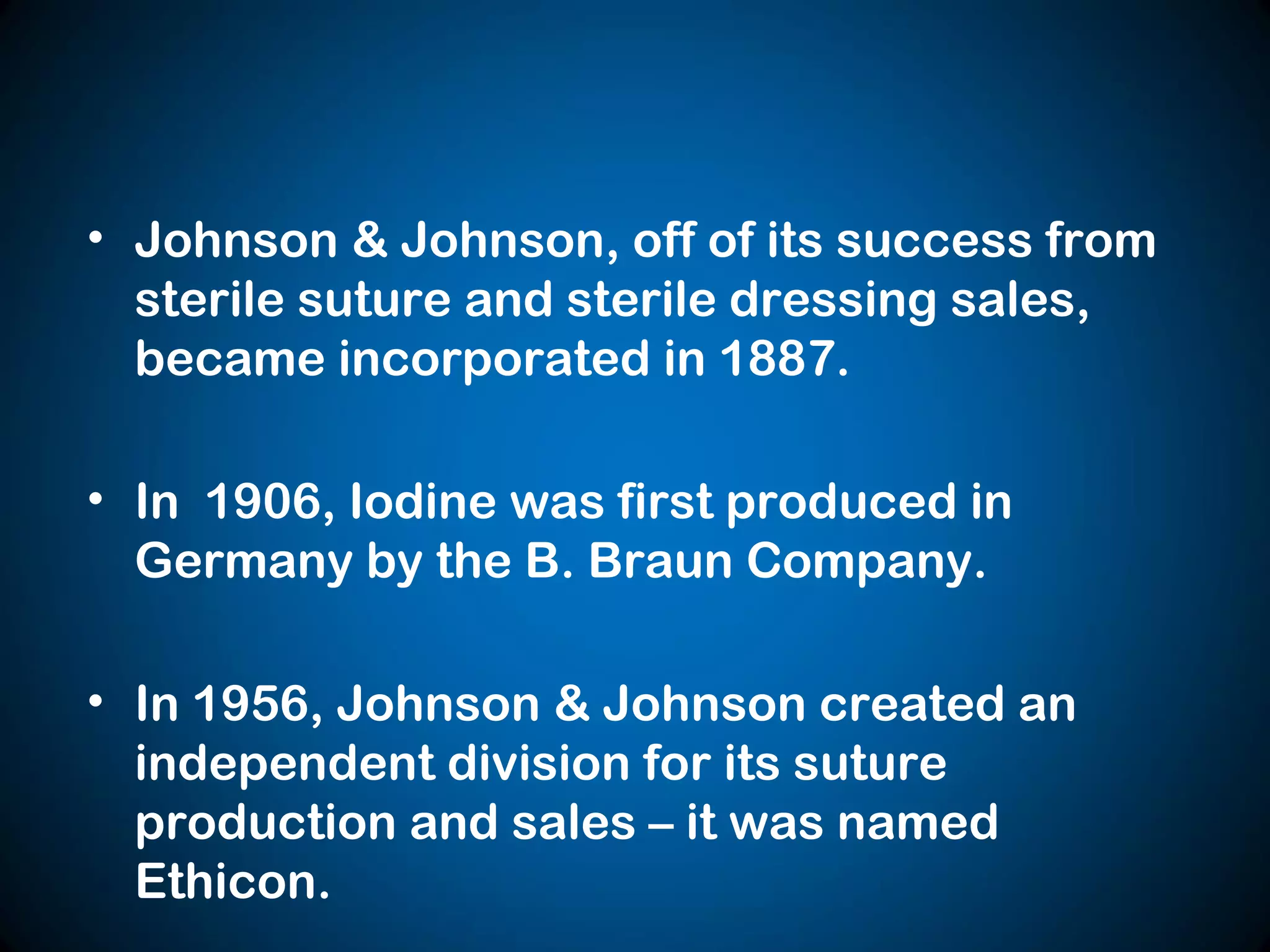 • Johnson & Johnson, off of its success from
sterile suture and sterile dressing sales,
became incorporated in 1887.
• In 1906, Iodine was first produced in
Germany by the B. Braun Company.
• In 1956, Johnson & Johnson created an
independent division for its suture
production and sales – it was named
Ethicon.
 