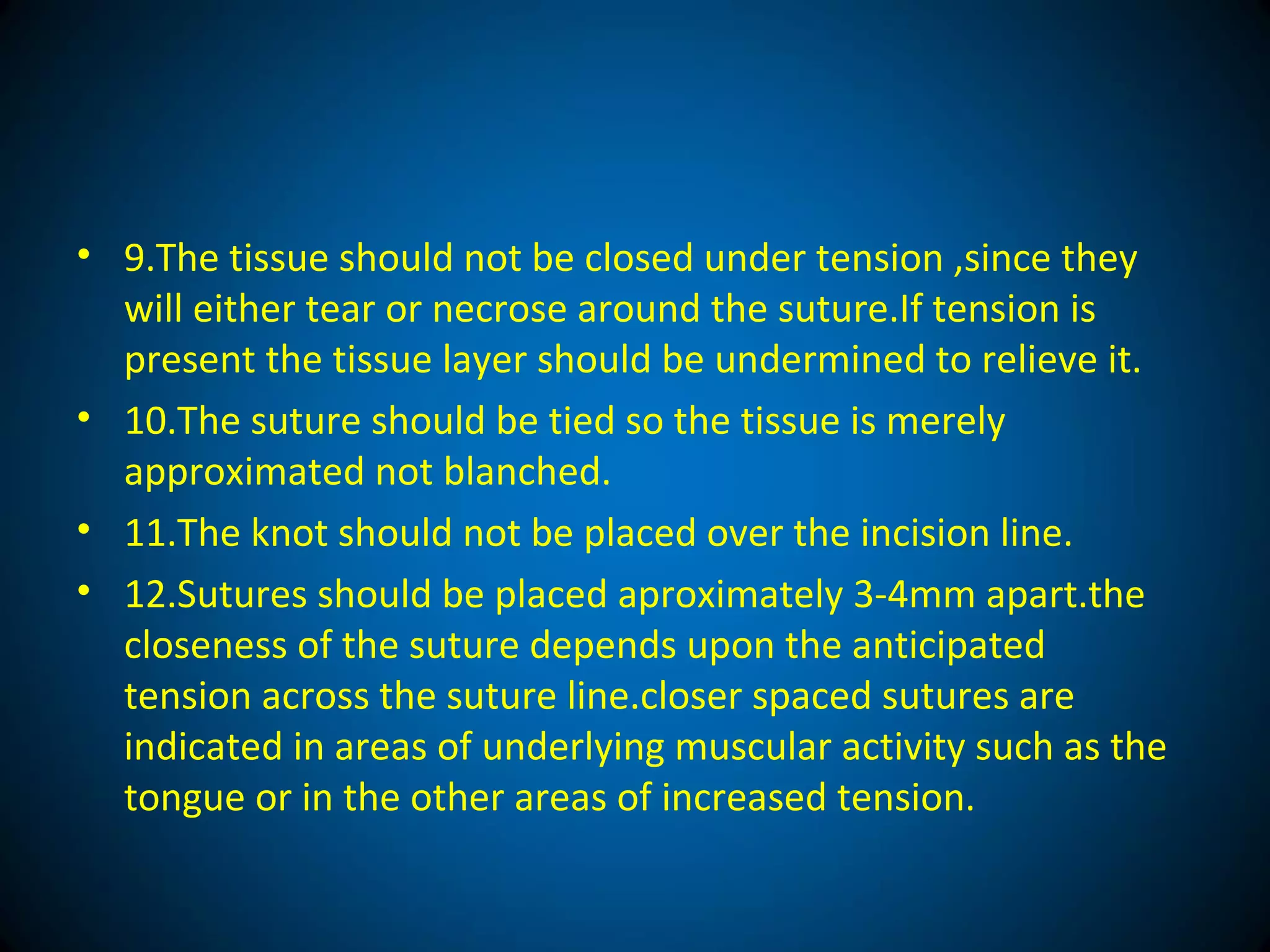 • 9.The tissue should not be closed under tension ,since they
will either tear or necrose around the suture.If tension is
present the tissue layer should be undermined to relieve it.
• 10.The suture should be tied so the tissue is merely
approximated not blanched.
• 11.The knot should not be placed over the incision line.
• 12.Sutures should be placed aproximately 3-4mm apart.the
closeness of the suture depends upon the anticipated
tension across the suture line.closer spaced sutures are
indicated in areas of underlying muscular activity such as the
tongue or in the other areas of increased tension.
 