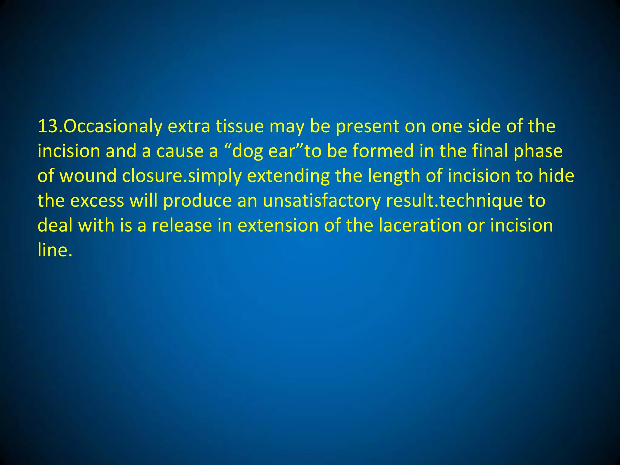 13.Occasionaly extra tissue may be present on one side of the
incision and a cause a “dog ear”to be formed in the final phase
of wound closure.simply extending the length of incision to hide
the excess will produce an unsatisfactory result.technique to
deal with is a release in extension of the laceration or incision
line.
 