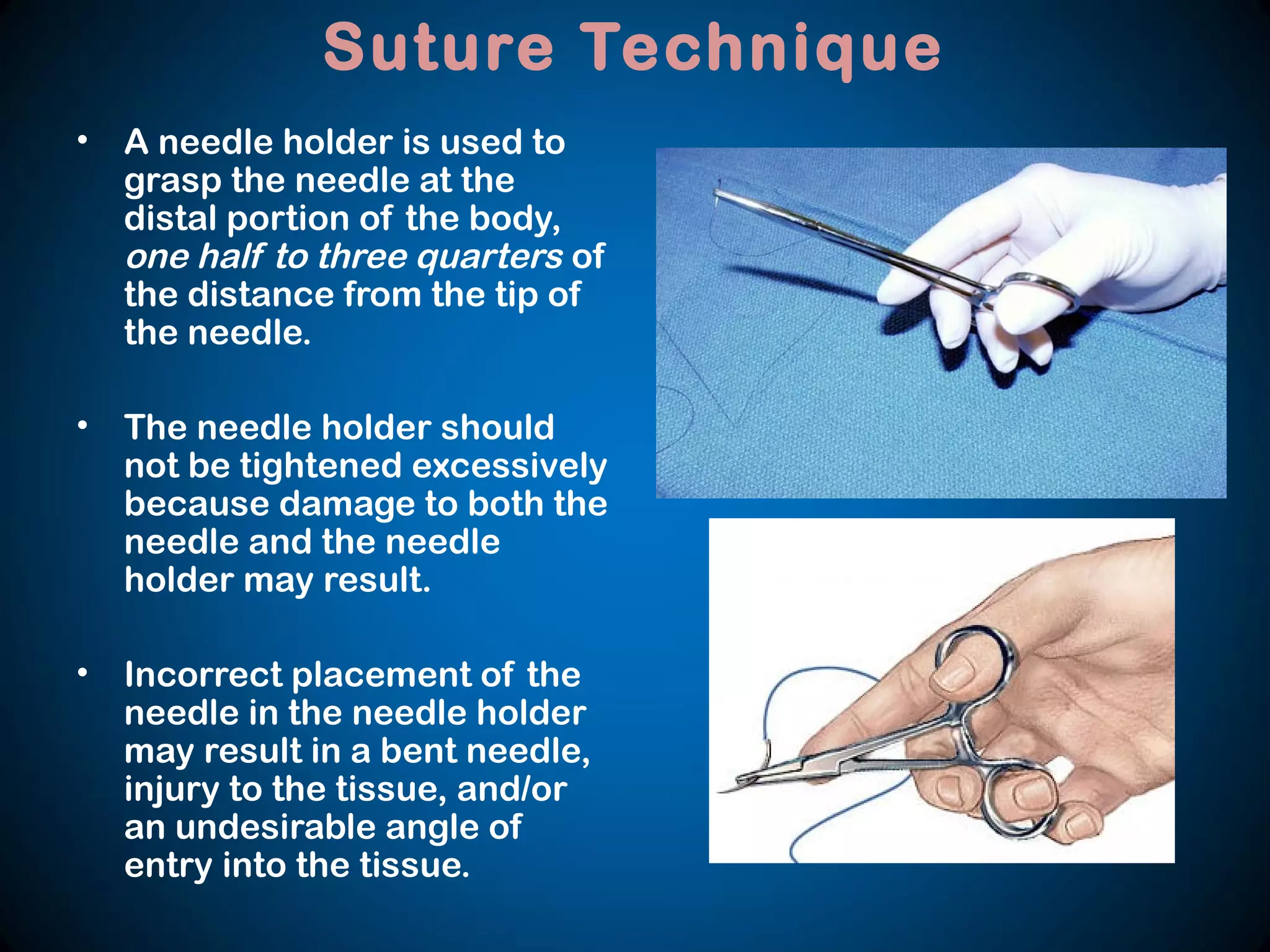 Suture Technique
• A needle holder is used to
grasp the needle at the
distal portion of the body,
one half to three quarters of
the distance from the tip of
the needle.
• The needle holder should
not be tightened excessively
because damage to both the
needle and the needle
holder may result.
• Incorrect placement of the
needle in the needle holder
may result in a bent needle,
injury to the tissue, and/or
an undesirable angle of
entry into the tissue.
 