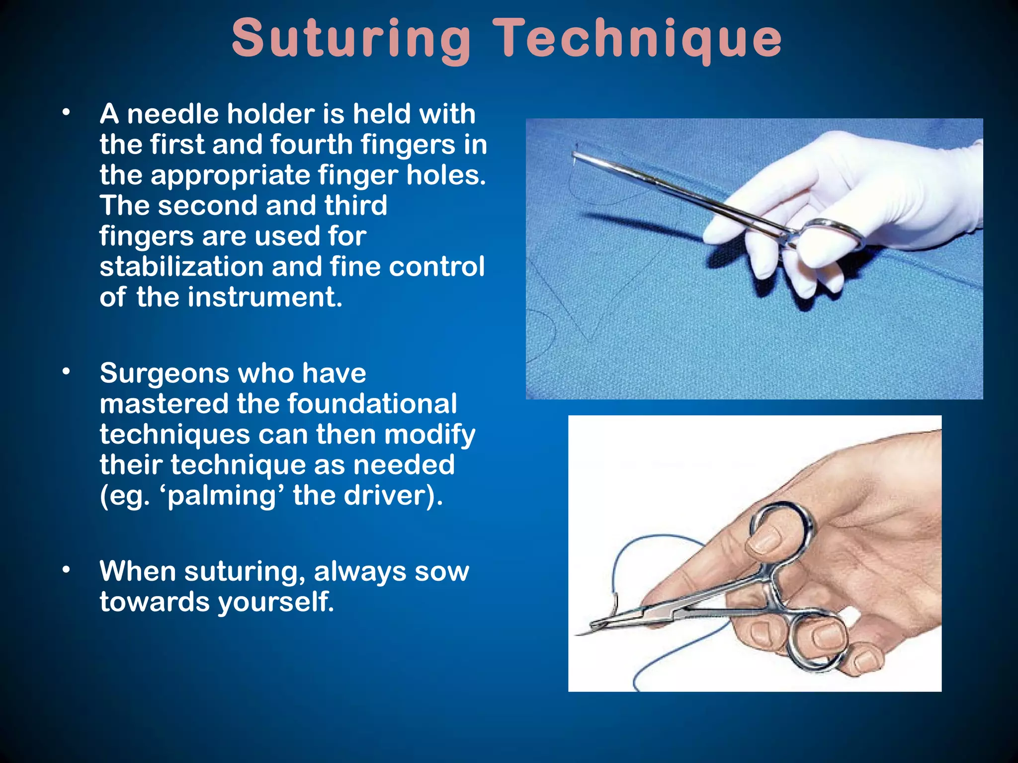 Suturing Technique
• A needle holder is held with
the first and fourth fingers in
the appropriate finger holes.
The second and third
fingers are used for
stabilization and fine control
of the instrument.
• Surgeons who have
mastered the foundational
techniques can then modify
their technique as needed
(eg. ‘palming’ the driver).
• When suturing, always sow
towards yourself.
 