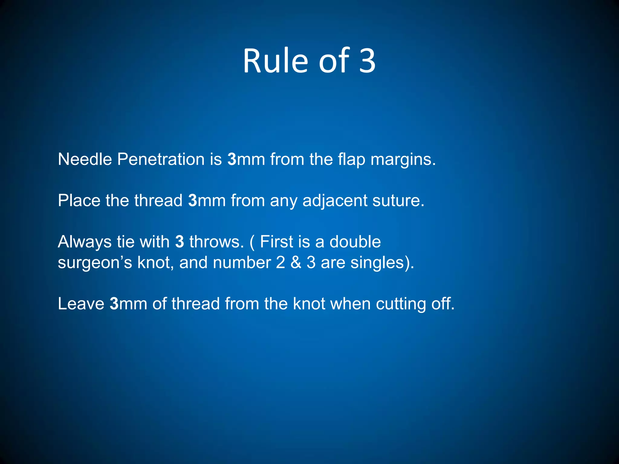 Rule of 3
Needle Penetration is 3mm from the flap margins.
Place the thread 3mm from any adjacent suture.
Always tie with 3 throws. ( First is a double
surgeon’s knot, and number 2 & 3 are singles).
Leave 3mm of thread from the knot when cutting off.
 