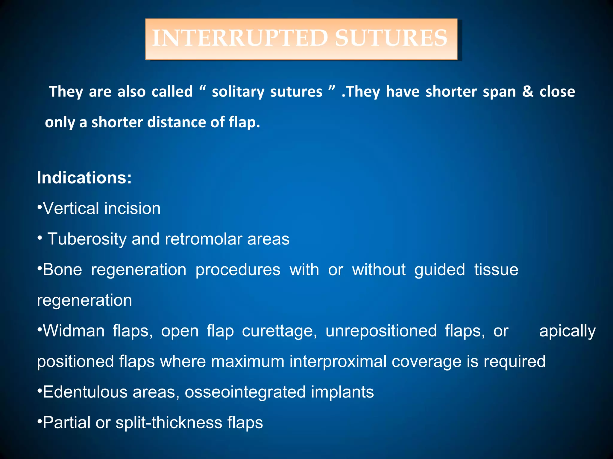 INTERRUPTED SUTURESINTERRUPTED SUTURES
They are also called “ solitary sutures ” .They have shorter span & close
only a shorter distance of flap.
Indications:
•Vertical incision
• Tuberosity and retromolar areas
•Bone regeneration procedures with or without guided tissue
regeneration
•Widman flaps, open flap curettage, unrepositioned flaps, or apically
positioned flaps where maximum interproximal coverage is required
•Edentulous areas, osseointegrated implants
•Partial or split-thickness flaps
 