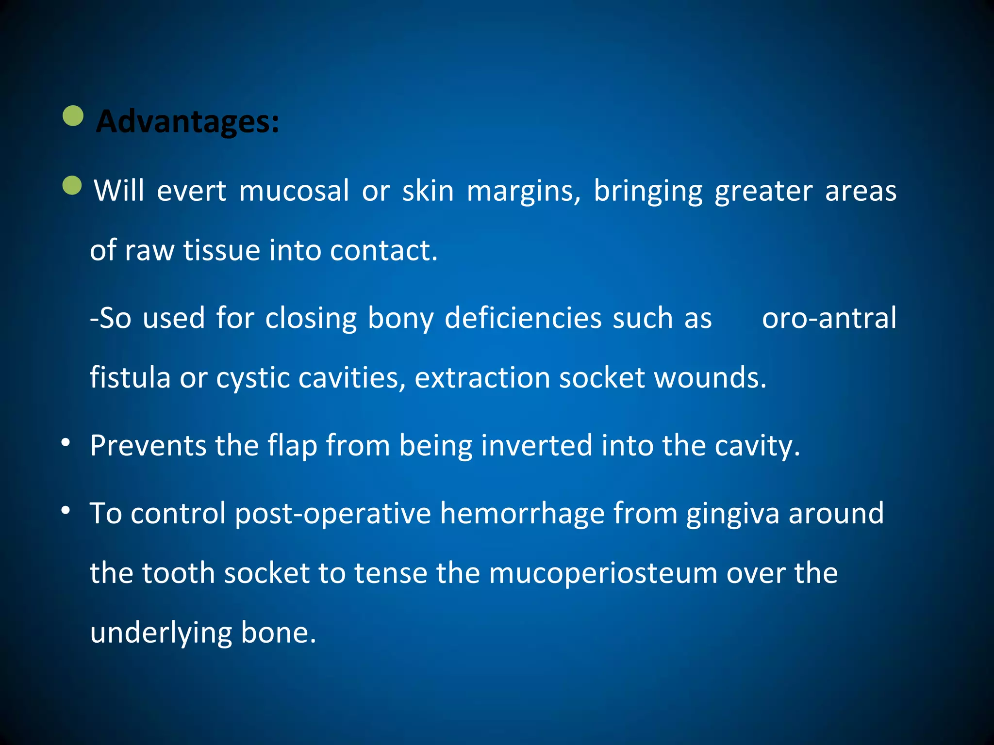 Advantages:
Will evert mucosal or skin margins, bringing greater areas
of raw tissue into contact.
-So used for closing bony deficiencies such as oro-antral
fistula or cystic cavities, extraction socket wounds.
• Prevents the flap from being inverted into the cavity.
• To control post-operative hemorrhage from gingiva around
the tooth socket to tense the mucoperiosteum over the
underlying bone.
 
