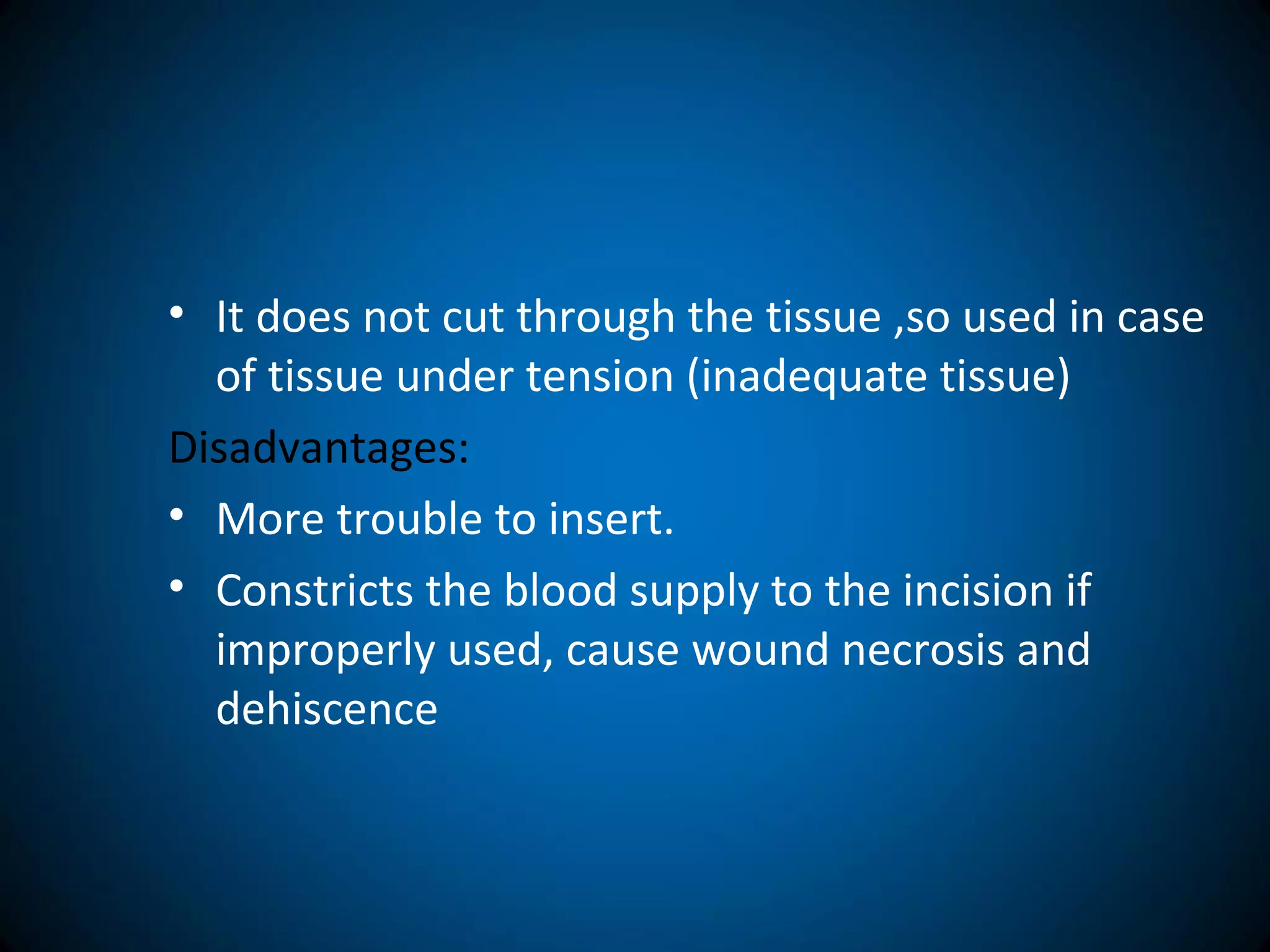 • It does not cut through the tissue ,so used in case
of tissue under tension (inadequate tissue)
Disadvantages:
• More trouble to insert.
• Constricts the blood supply to the incision if
improperly used, cause wound necrosis and
dehiscence
 
