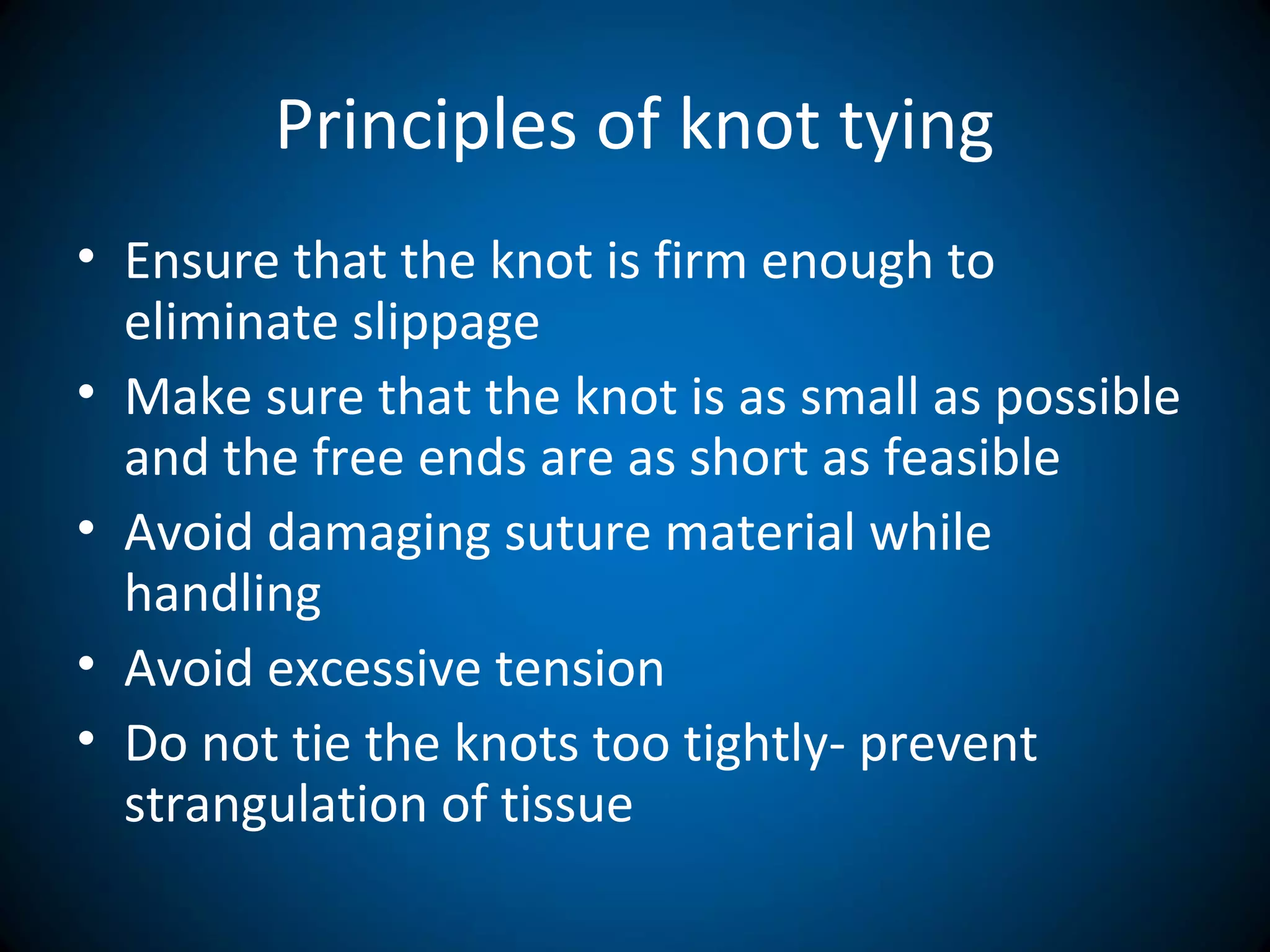 Principles of knot tying
• Ensure that the knot is firm enough to
eliminate slippage
• Make sure that the knot is as small as possible
and the free ends are as short as feasible
• Avoid damaging suture material while
handling
• Avoid excessive tension
• Do not tie the knots too tightly- prevent
strangulation of tissue
 