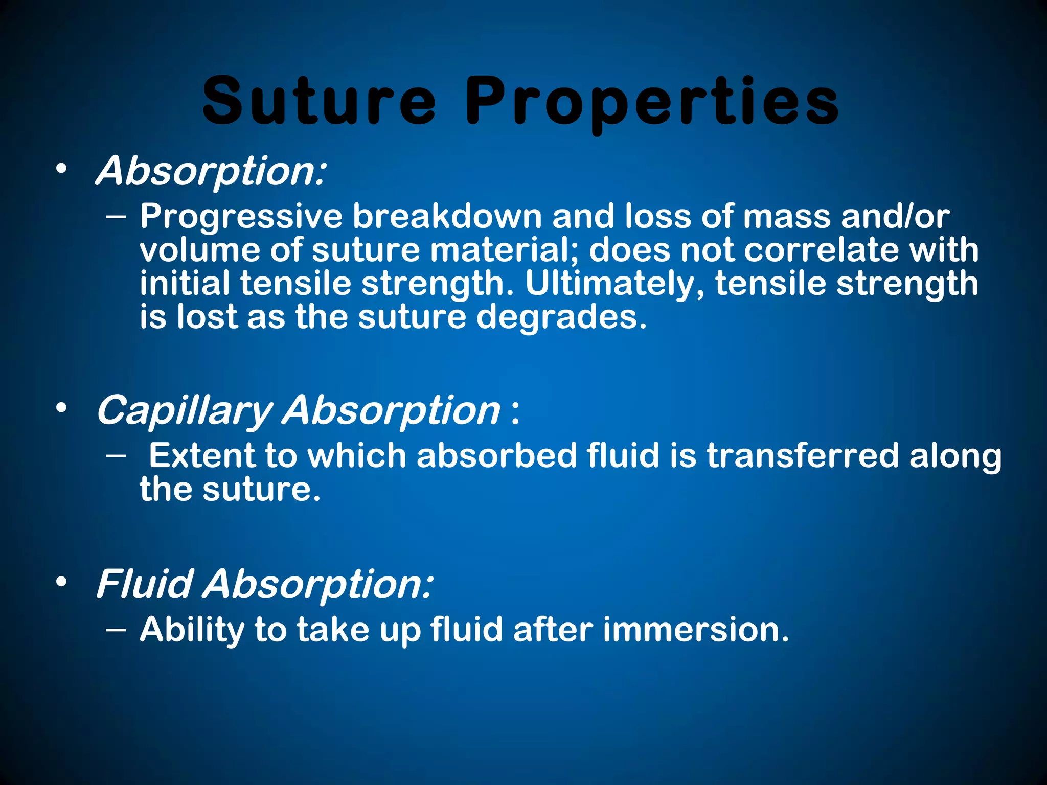 Suture Properties
• Absorption:
– Progressive breakdown and loss of mass and/or
volume of suture material; does not correlate with
initial tensile strength. Ultimately, tensile strength
is lost as the suture degrades.
• Capillary Absorption :
– Extent to which absorbed fluid is transferred along
the suture.
• Fluid Absorption:
– Ability to take up fluid after immersion.
 