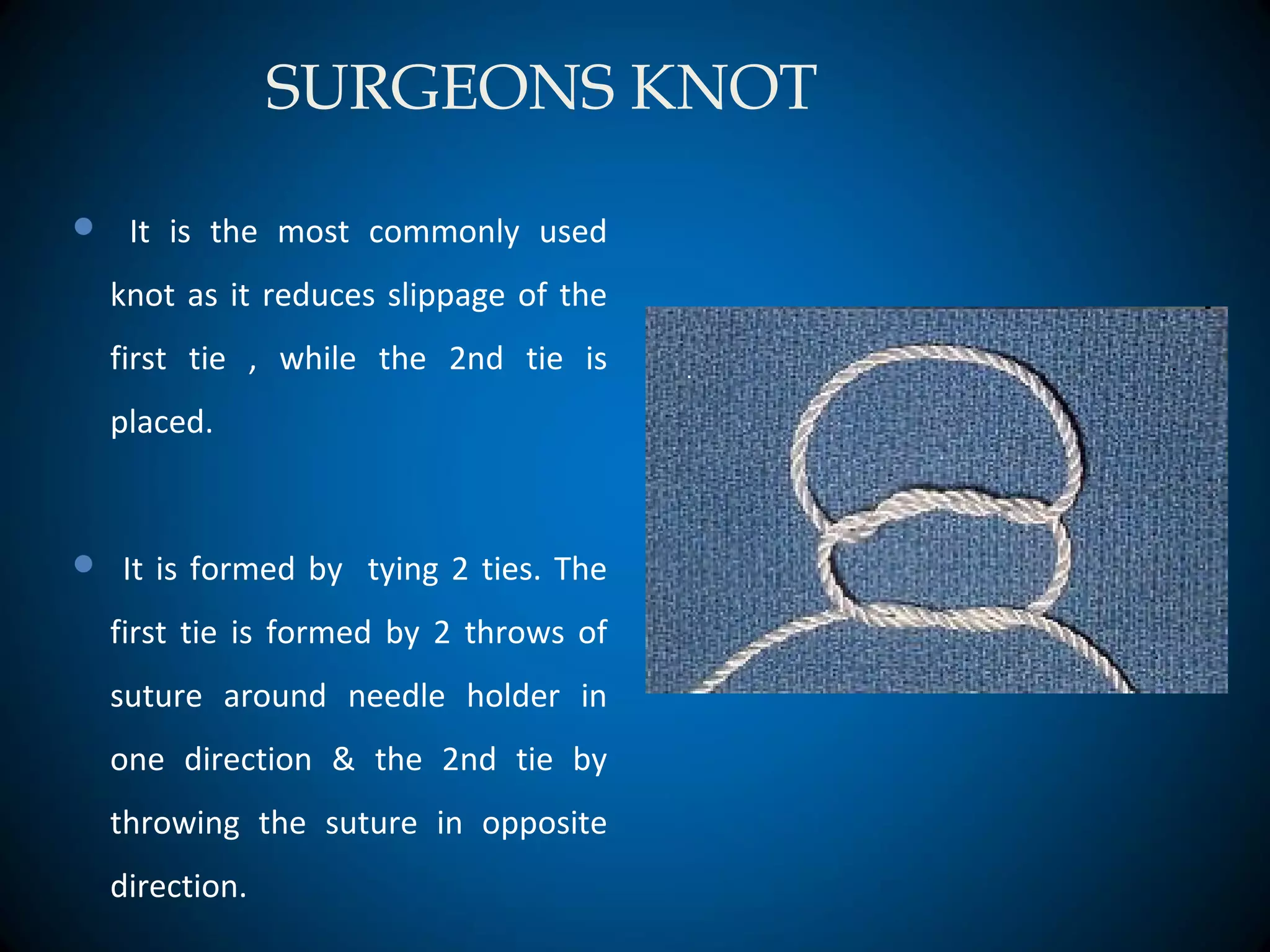 SURGEONS KNOT
 It is the most commonly used
knot as it reduces slippage of the
first tie , while the 2nd tie is
placed.
 It is formed by tying 2 ties. The
first tie is formed by 2 throws of
suture around needle holder in
one direction & the 2nd tie by
throwing the suture in opposite
direction.
 