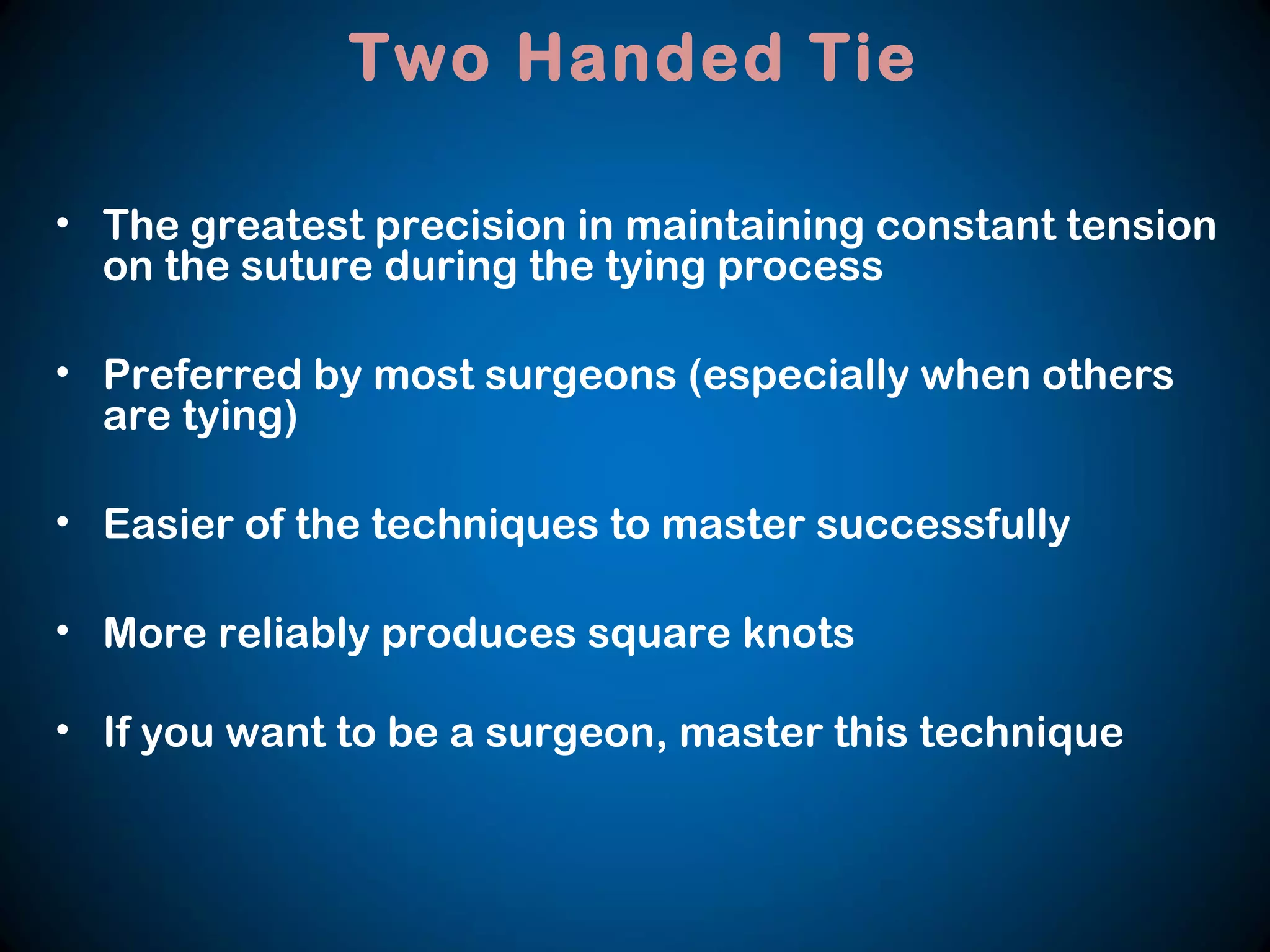 • The greatest precision in maintaining constant tension
on the suture during the tying process
• Preferred by most surgeons (especially when others
are tying)
• Easier of the techniques to master successfully
• More reliably produces square knots
• If you want to be a surgeon, master this technique
Two Handed Tie
 