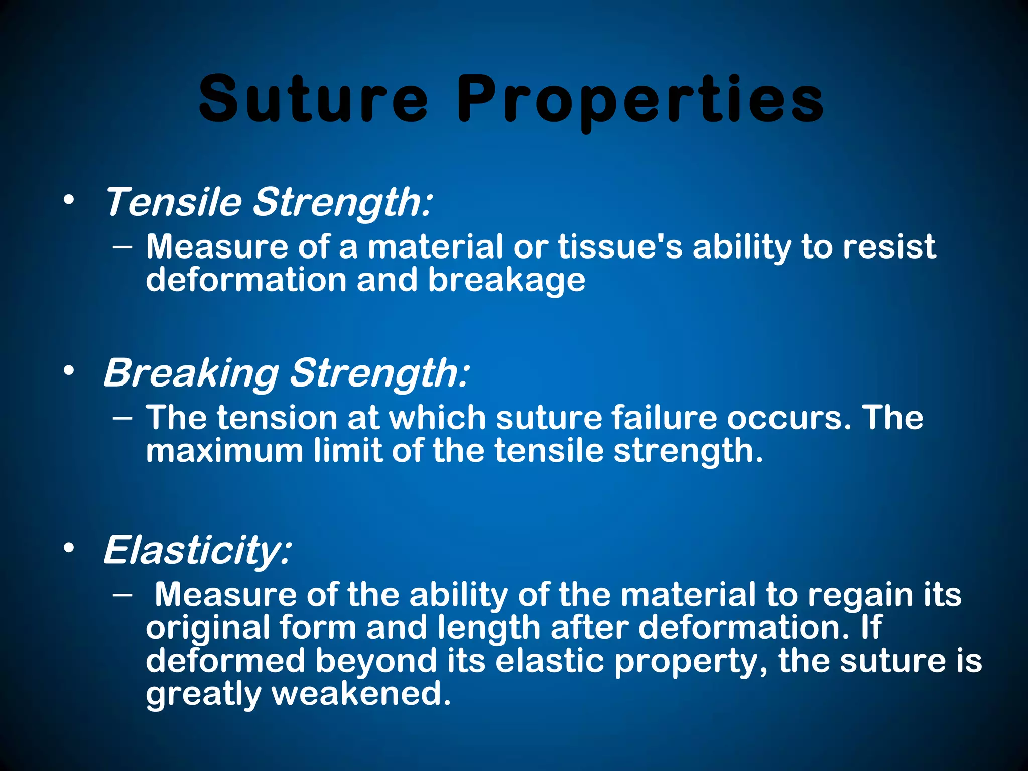 Suture Properties
• Tensile Strength:
– Measure of a material or tissue's ability to resist
deformation and breakage
• Breaking Strength:
– The tension at which suture failure occurs. The
maximum limit of the tensile strength.
• Elasticity:
– Measure of the ability of the material to regain its
original form and length after deformation. If
deformed beyond its elastic property, the suture is
greatly weakened.
 