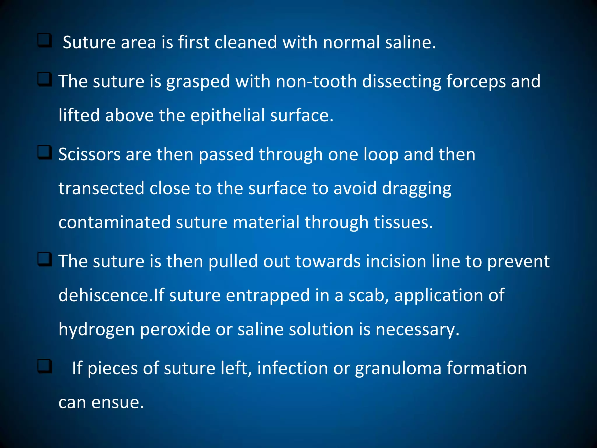  Suture area is first cleaned with normal saline.
 The suture is grasped with non-tooth dissecting forceps and
lifted above the epithelial surface.
 Scissors are then passed through one loop and then
transected close to the surface to avoid dragging
contaminated suture material through tissues.
 The suture is then pulled out towards incision line to prevent
dehiscence.If suture entrapped in a scab, application of
hydrogen peroxide or saline solution is necessary.
 If pieces of suture left, infection or granuloma formation
can ensue.
 