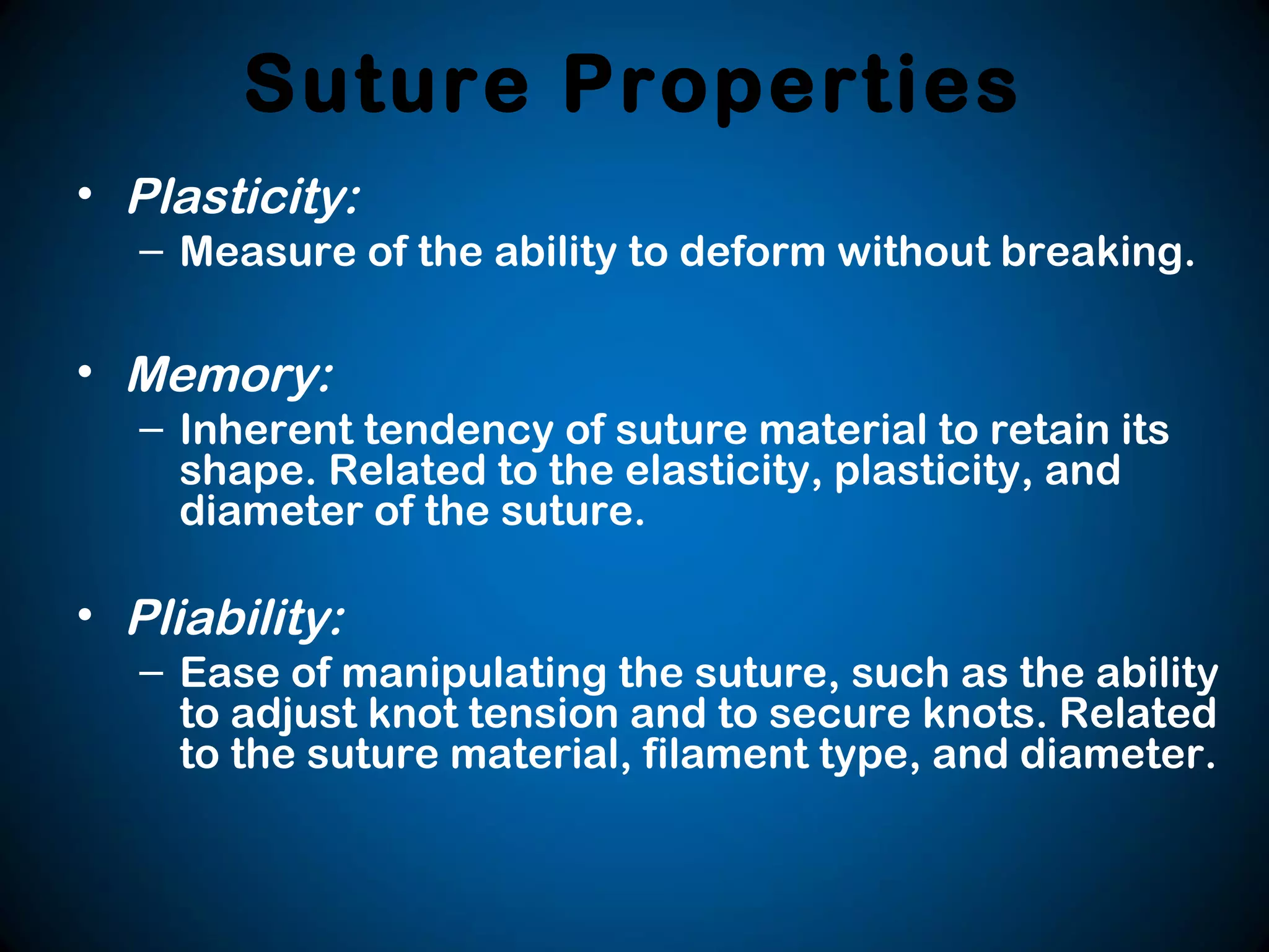 Suture Properties
• Plasticity:
– Measure of the ability to deform without breaking.
• Memory:
– Inherent tendency of suture material to retain its
shape. Related to the elasticity, plasticity, and
diameter of the suture.
• Pliability:
– Ease of manipulating the suture, such as the ability
to adjust knot tension and to secure knots. Related
to the suture material, filament type, and diameter.
 
