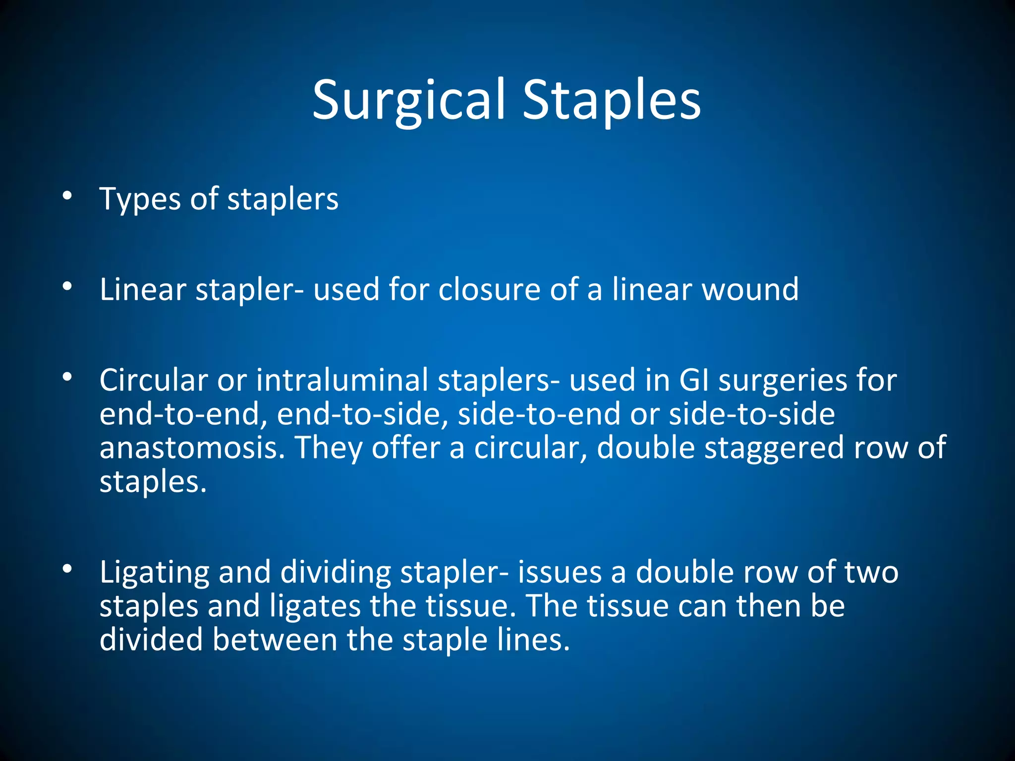 Surgical Staples
• Types of staplers
• Linear stapler- used for closure of a linear wound
• Circular or intraluminal staplers- used in GI surgeries for
end-to-end, end-to-side, side-to-end or side-to-side
anastomosis. They offer a circular, double staggered row of
staples.
• Ligating and dividing stapler- issues a double row of two
staples and ligates the tissue. The tissue can then be
divided between the staple lines.
 