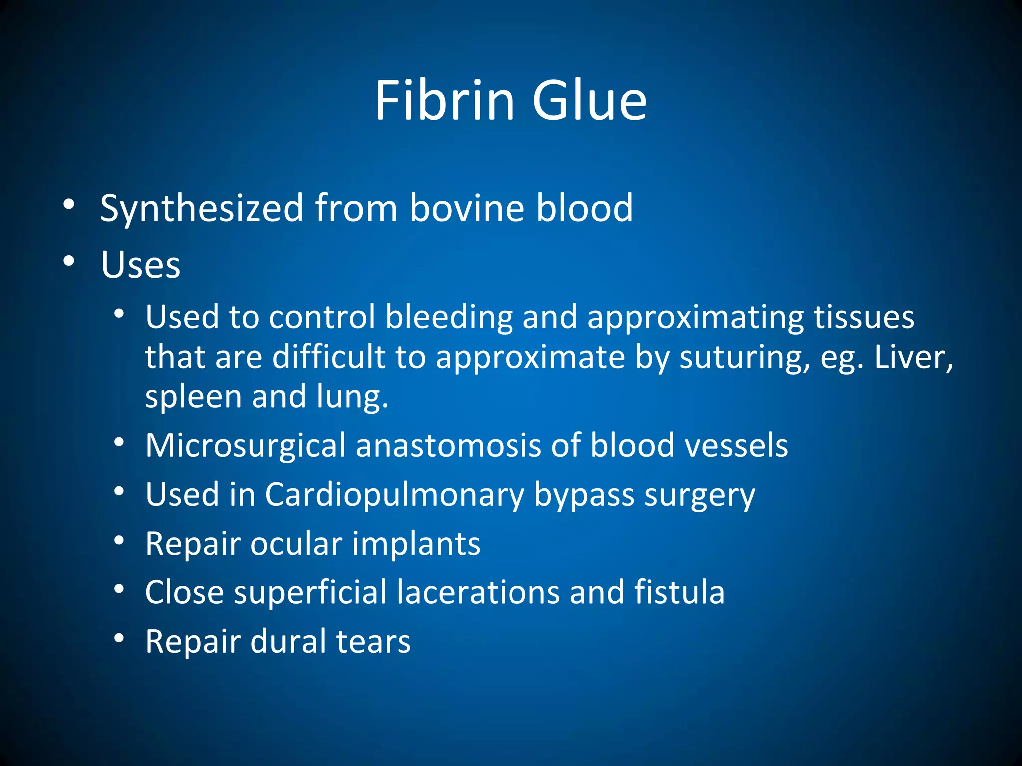 Fibrin Glue
• Synthesized from bovine blood
• Uses
• Used to control bleeding and approximating tissues
that are difficult to approximate by suturing, eg. Liver,
spleen and lung.
• Microsurgical anastomosis of blood vessels
• Used in Cardiopulmonary bypass surgery
• Repair ocular implants
• Close superficial lacerations and fistula
• Repair dural tears
 