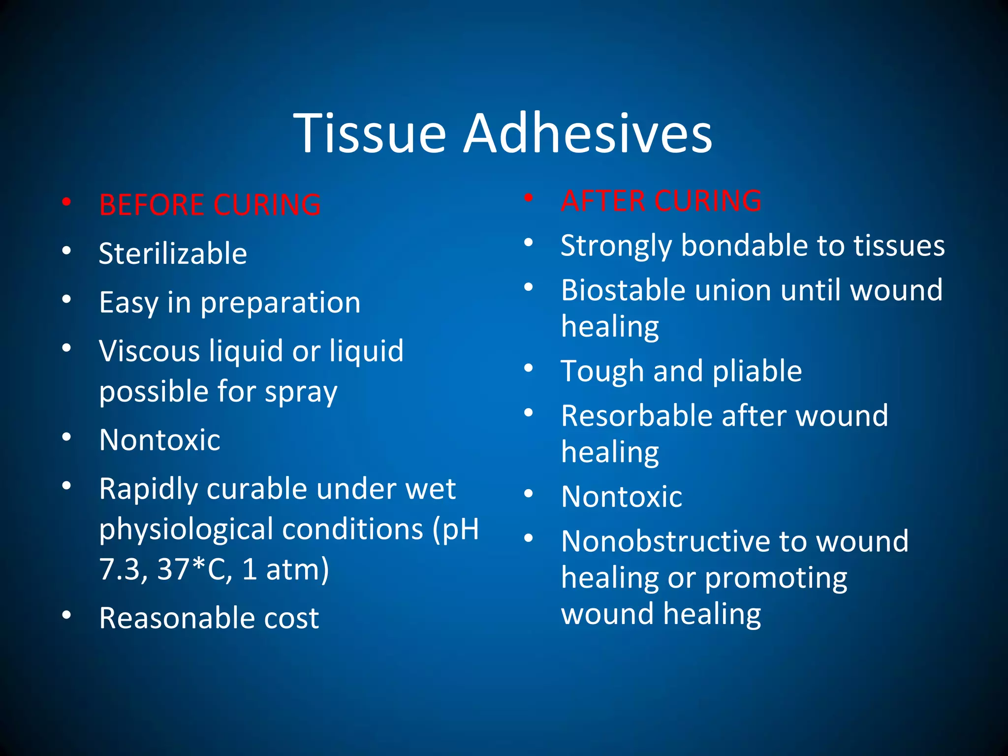 Tissue Adhesives
• BEFORE CURING
• Sterilizable
• Easy in preparation
• Viscous liquid or liquid
possible for spray
• Nontoxic
• Rapidly curable under wet
physiological conditions (pH
7.3, 37*C, 1 atm)
• Reasonable cost
• AFTER CURING
• Strongly bondable to tissues
• Biostable union until wound
healing
• Tough and pliable
• Resorbable after wound
healing
• Nontoxic
• Nonobstructive to wound
healing or promoting
wound healing
 