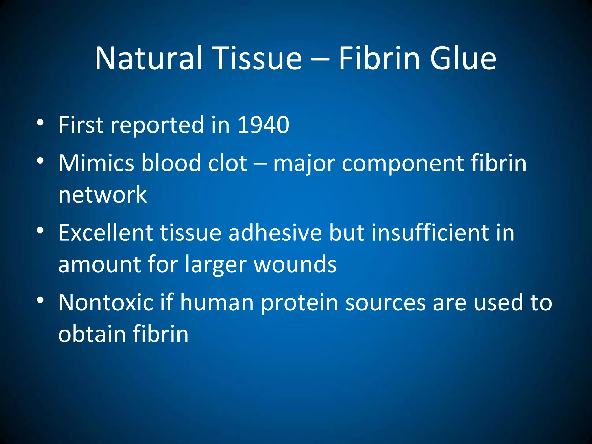 Natural Tissue – Fibrin Glue
• First reported in 1940
• Mimics blood clot – major component fibrin
network
• Excellent tissue adhesive but insufficient in
amount for larger wounds
• Nontoxic if human protein sources are used to
obtain fibrin
 