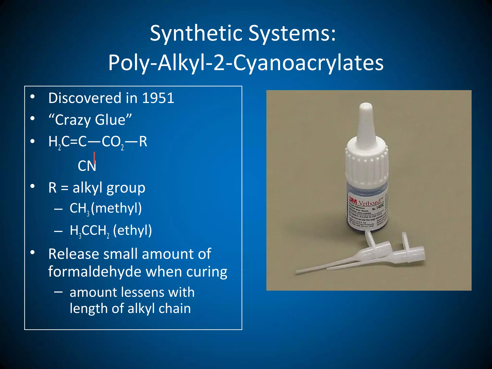 Synthetic Systems:
Poly-Alkyl-2-Cyanoacrylates
• Discovered in 1951
• “Crazy Glue”
• H2C=C―CO2―R
CN
• R = alkyl group
– CH3(methyl)
– H3CCH2 (ethyl)
• Release small amount of
formaldehyde when curing
– amount lessens with
length of alkyl chain
 