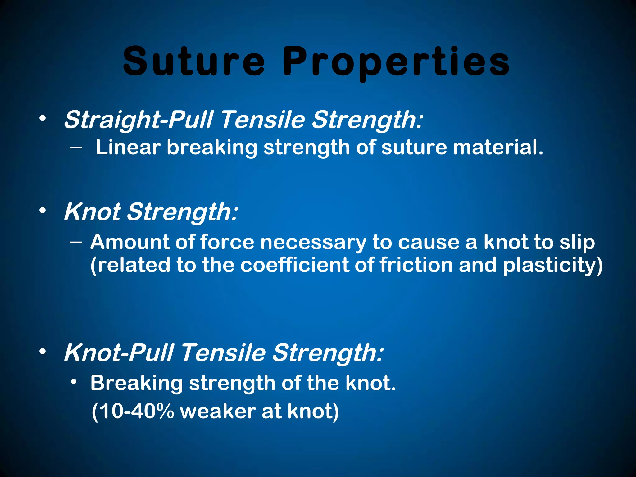 Suture Properties
• Straight-Pull Tensile Strength:
– Linear breaking strength of suture material.
• Knot Strength:
– Amount of force necessary to cause a knot to slip
(related to the coefficient of friction and plasticity)
• Knot-Pull Tensile Strength:
• Breaking strength of the knot.
(10-40% weaker at knot)
 