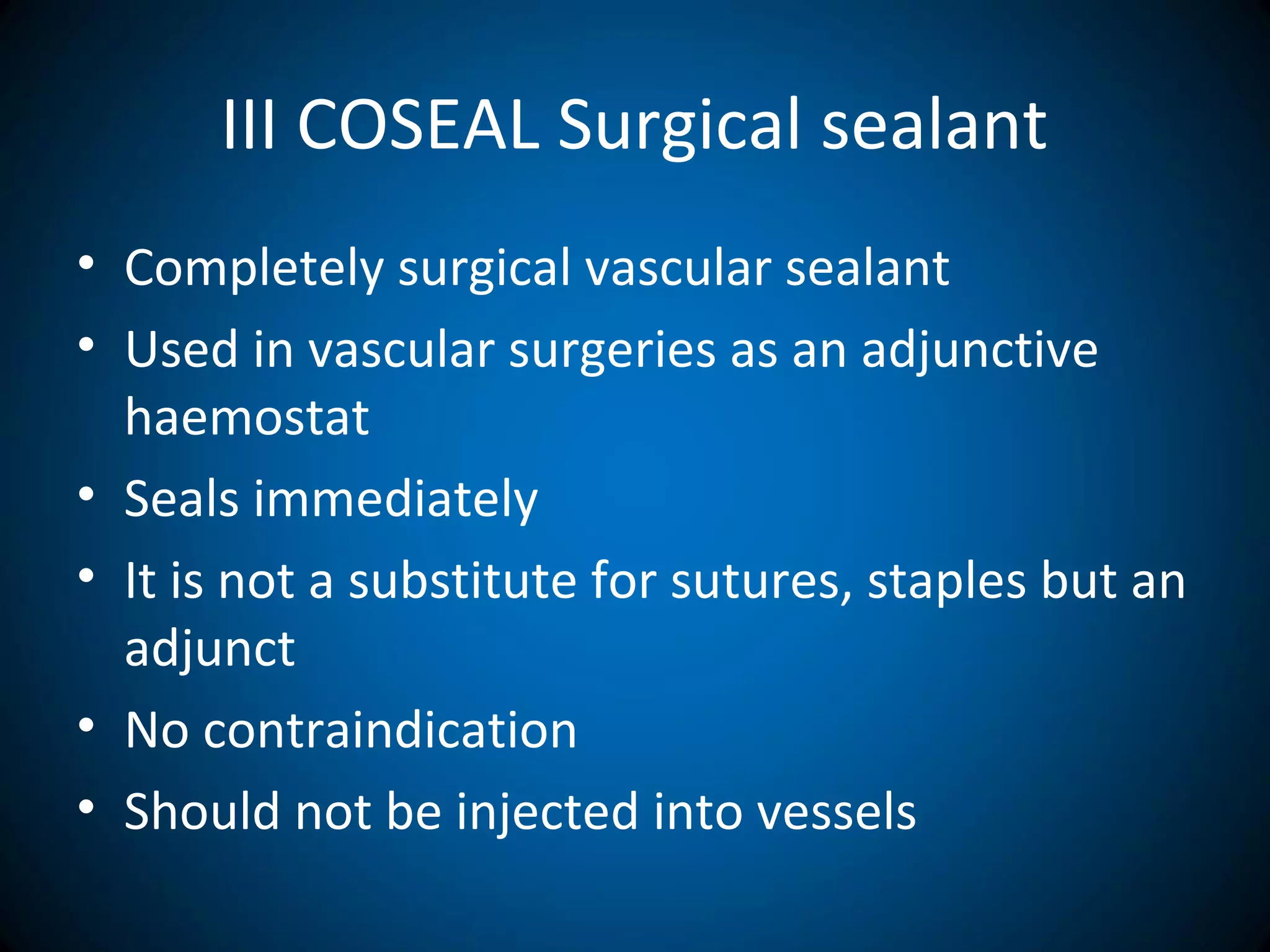 III COSEAL Surgical sealant
• Completely surgical vascular sealant
• Used in vascular surgeries as an adjunctive
haemostat
• Seals immediately
• It is not a substitute for sutures, staples but an
adjunct
• No contraindication
• Should not be injected into vessels
 