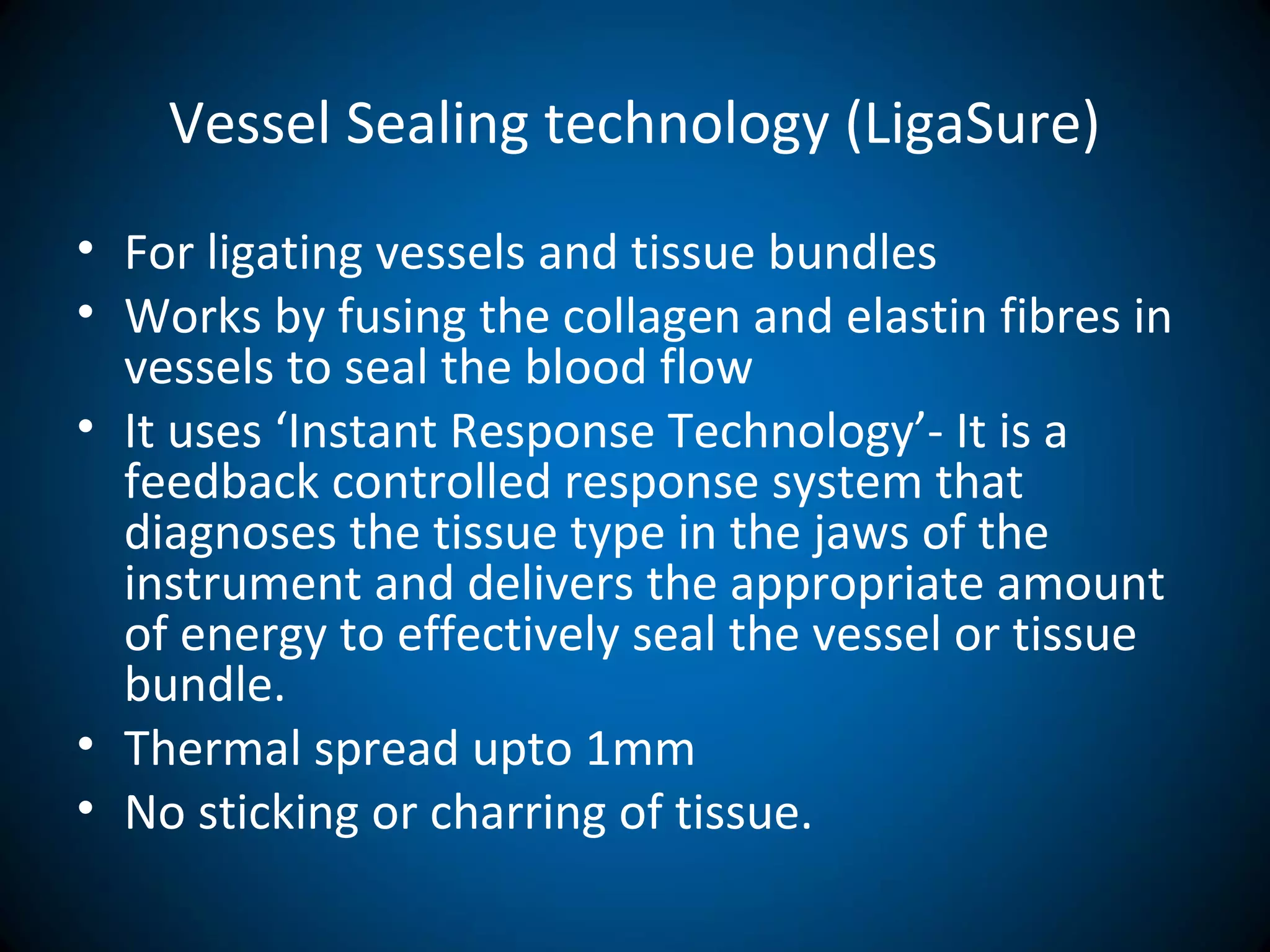Vessel Sealing technology (LigaSure)
• For ligating vessels and tissue bundles
• Works by fusing the collagen and elastin fibres in
vessels to seal the blood flow
• It uses ‘Instant Response Technology’- It is a
feedback controlled response system that
diagnoses the tissue type in the jaws of the
instrument and delivers the appropriate amount
of energy to effectively seal the vessel or tissue
bundle.
• Thermal spread upto 1mm
• No sticking or charring of tissue.
 