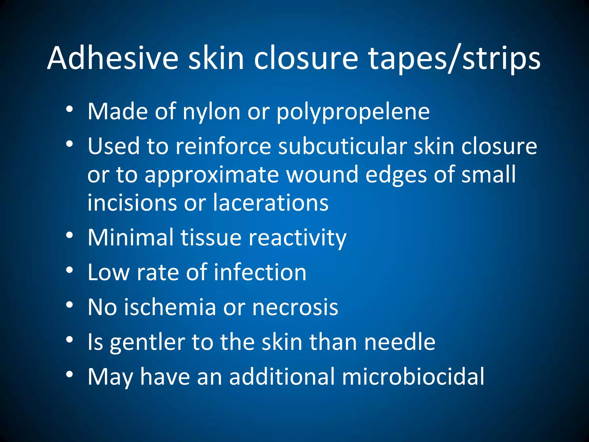 Adhesive skin closure tapes/strips
• Made of nylon or polypropelene
• Used to reinforce subcuticular skin closure
or to approximate wound edges of small
incisions or lacerations
• Minimal tissue reactivity
• Low rate of infection
• No ischemia or necrosis
• Is gentler to the skin than needle
• May have an additional microbiocidal
 