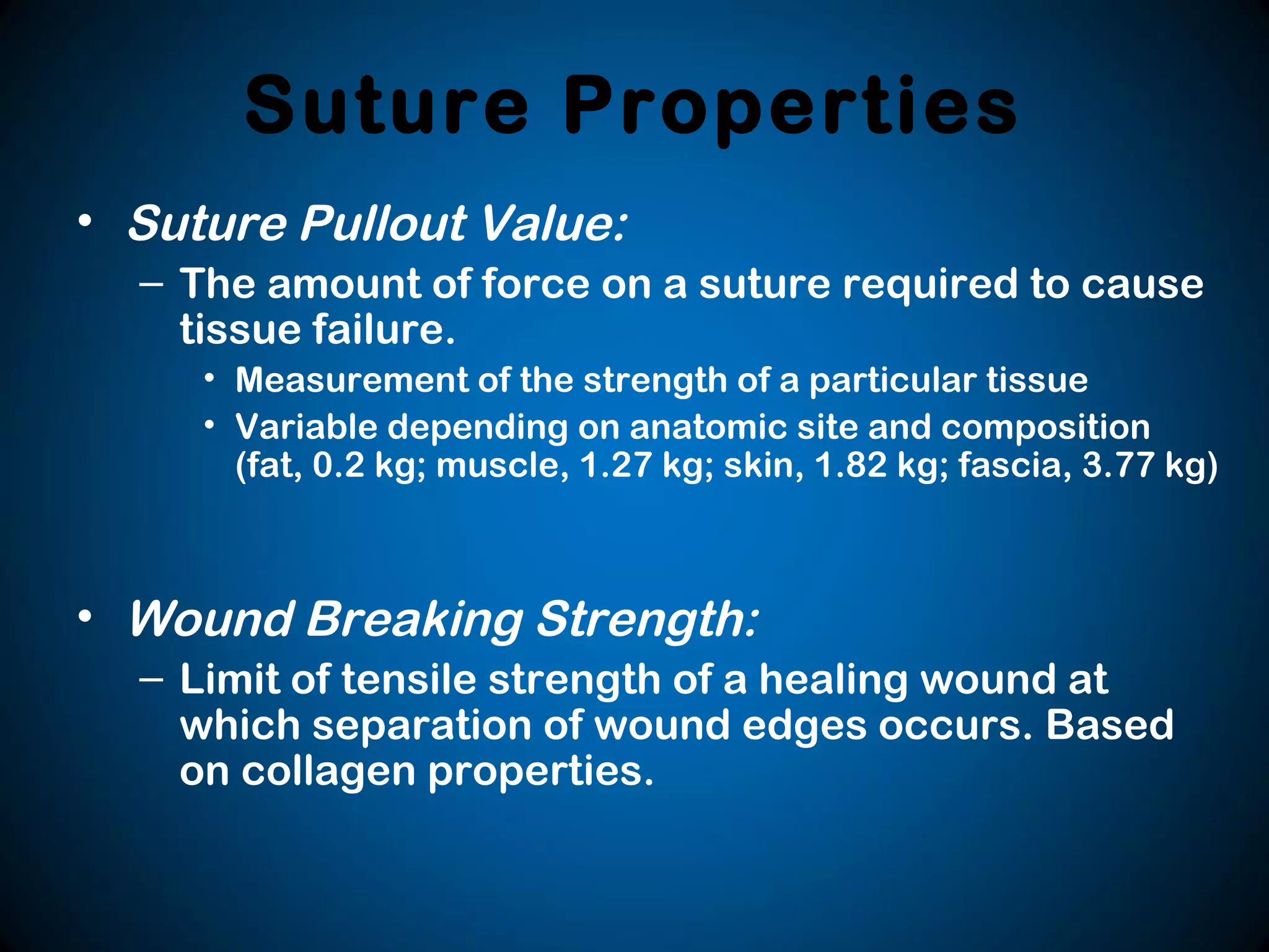 Suture Properties
• Suture Pullout Value:
– The amount of force on a suture required to cause
tissue failure.
• Measurement of the strength of a particular tissue
• Variable depending on anatomic site and composition
(fat, 0.2 kg; muscle, 1.27 kg; skin, 1.82 kg; fascia, 3.77 kg)
• Wound Breaking Strength:
– Limit of tensile strength of a healing wound at
which separation of wound edges occurs. Based
on collagen properties.
 