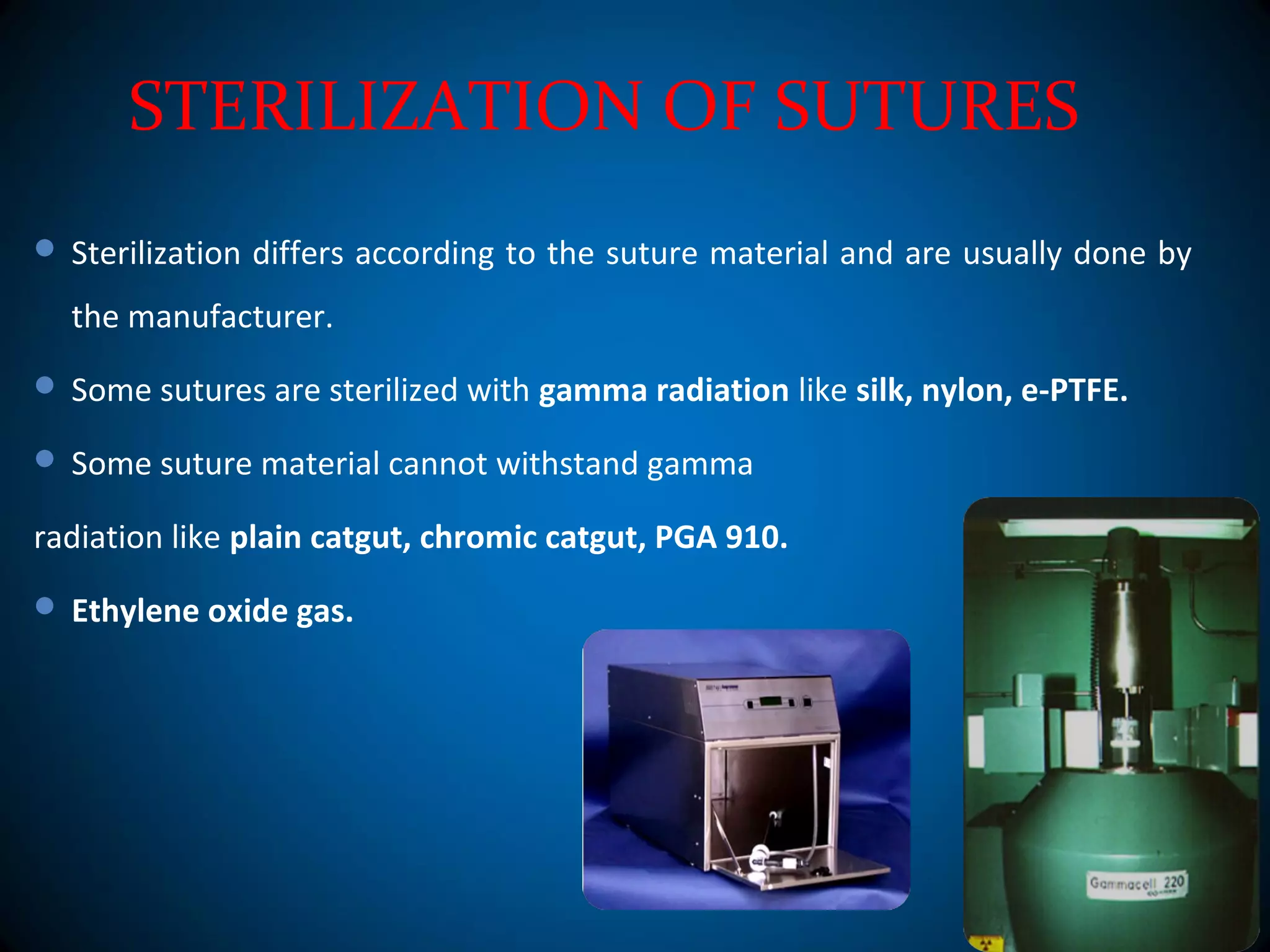 STERILIZATION OF SUTURES
 Sterilization differs according to the suture material and are usually done by
the manufacturer.
 Some sutures are sterilized with gamma radiation like silk, nylon, e-PTFE.
 Some suture material cannot withstand gamma
radiation like plain catgut, chromic catgut, PGA 910.
 Ethylene oxide gas.
 