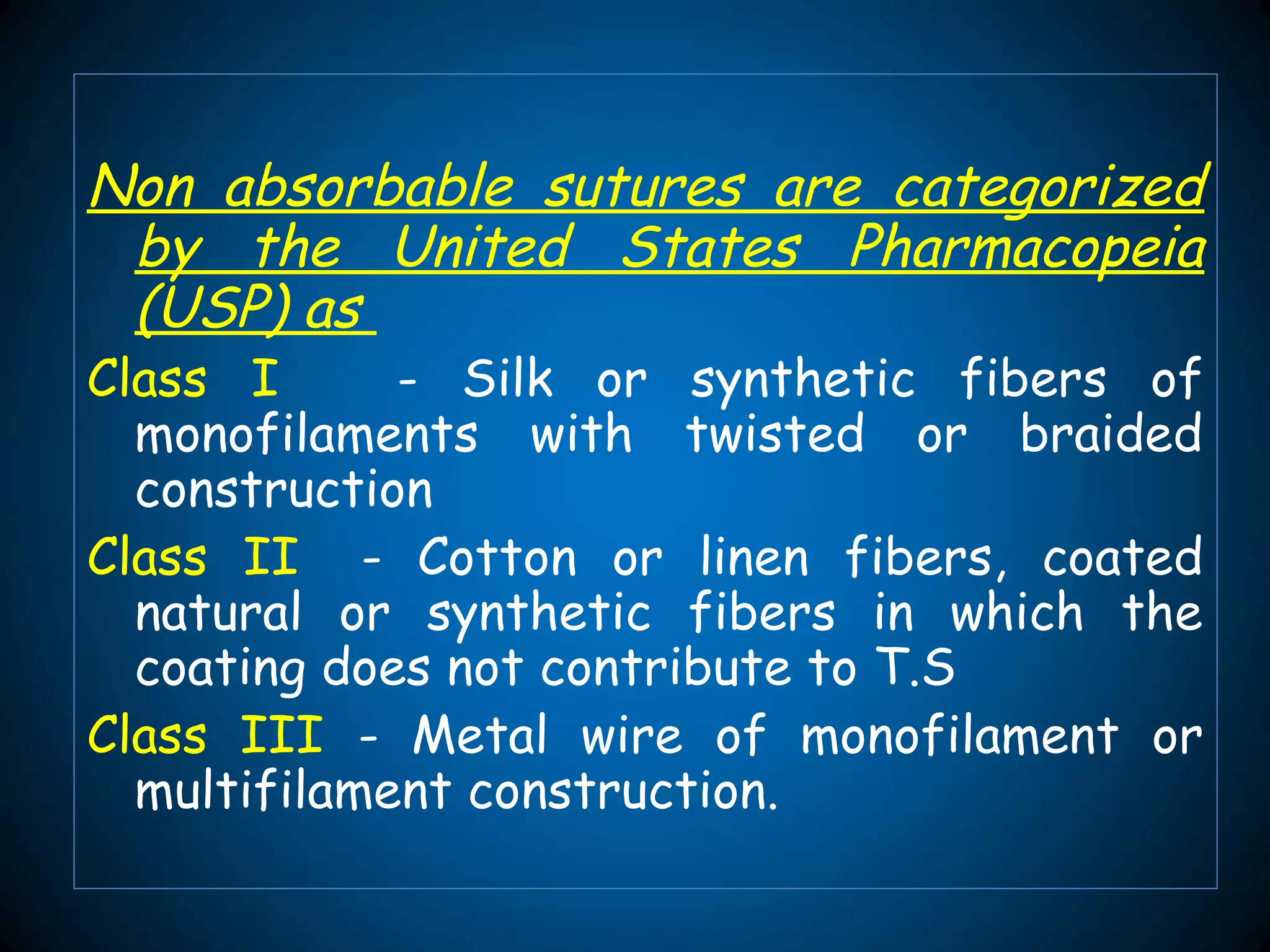Non absorbable sutures are categorized
by the United States Pharmacopeia
(USP) as
Class I - Silk or synthetic fibers of
monofilaments with twisted or braided
construction
Class II - Cotton or linen fibers, coated
natural or synthetic fibers in which the
coating does not contribute to T.S
Class III - Metal wire of monofilament or
multifilament construction.
 