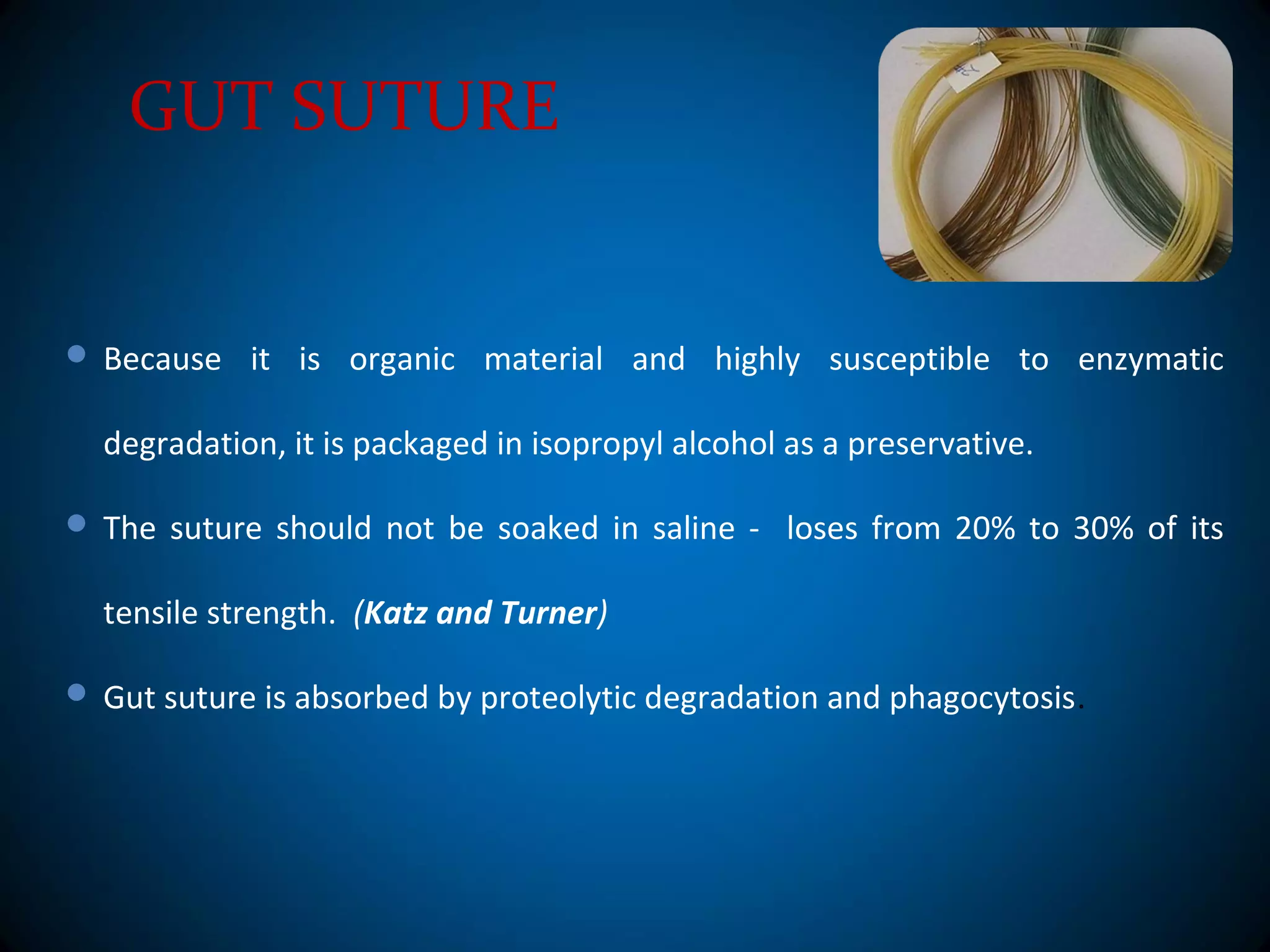 GUT SUTURE
 Because it is organic material and highly susceptible to enzymatic
degradation, it is packaged in isopropyl alcohol as a preservative.
 The suture should not be soaked in saline - loses from 20% to 30% of its
tensile strength. (Katz and Turner)
 Gut suture is absorbed by proteolytic degradation and phagocytosis.
 